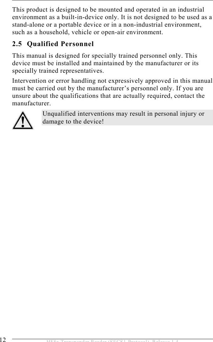 2 SAFETY INSTRUCTIONS 12  HF5x Transponder Reader (SECS1-Protocol), Release 1.4 This product is designed to be mounted and operated in an industrial environment as a built-in-device only. It is not designed to be used as a stand-alone or a portable device or in a non-industrial environment, such as a household, vehicle or open-air environment.  2.5 Qualified Personnel This manual is designed for specially trained personnel only. This device must be installed and maintained by the manufacturer or its specially trained representatives. Intervention or error handling not expressively approved in this manual must be carried out by the manufacturer’s personnel only. If you are unsure about the qualifications that are actually required, contact the manufacturer.  Unqualified interventions may result in personal injury or damage to the device!  