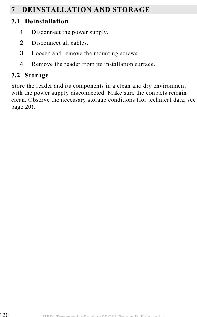 7 DEINSTALLATION AND STORAGE 120  HF5x Transponder Reader (SECS1-Protocol), Release 1.4 7 DEINSTALLATION AND STORAGE 7.1 Deinstallation 1  Disconnect the power supply. 2  Disconnect all cables. 3  Loosen and remove the mounting screws. 4  Remove the reader from its installation surface. 7.2 Storage Store the reader and its components in a clean and dry environment with the power supply disconnected. Make sure the contacts remain clean. Observe the necessary storage conditions (for technical data, see page 20). 