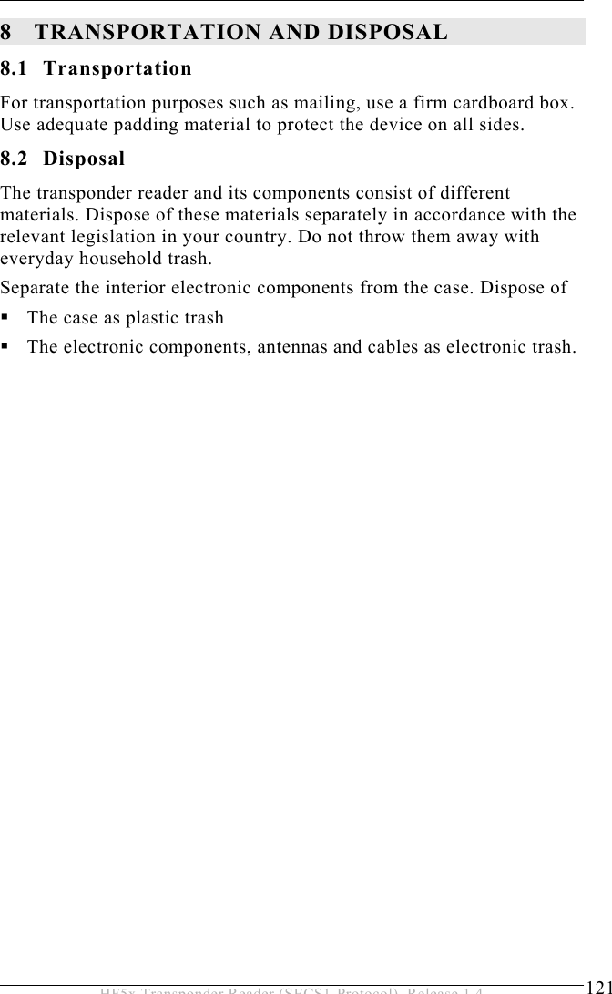 TRANSPORTATION AND DISPOSAL 8  121 HF5x Transponder Reader (SECS1-Protocol), Release 1.4 8 TRANSPORTATION AND DISPOSAL 8.1 Transportation For transportation purposes such as mailing, use a firm cardboard box. Use adequate padding material to protect the device on all sides. 8.2 Disposal The transponder reader and its components consist of different materials. Dispose of these materials separately in accordance with the relevant legislation in your country. Do not throw them away with everyday household trash. Separate the interior electronic components from the case. Dispose of  The case as plastic trash  The electronic components, antennas and cables as electronic trash.  