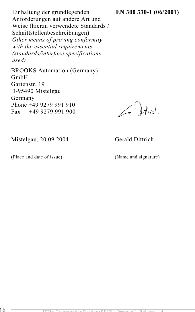 2 SAFETY INSTRUCTIONS 16  HF5x Transponder Reader (SECS1-Protocol), Release 1.4 Einhaltung der grundlegenden Anforderungen auf andere Art und Weise (hierzu verwendete Standards / Schnittstellenbeschreibungen)  Other means of proving conformity with the essential requirements (standards/interface specifications used) EN 300 330-1 (06/2001) BROOKS Automation (Germany) GmbH Gartenstr. 19 D-95490 Mistelgau Germany Phone +49 9279 991 910 Fax     +49 9279 991 900    Mistelgau, 20.09.2004                             Gerald Dittrich  (Place and date of issue)  (Name and signature)   