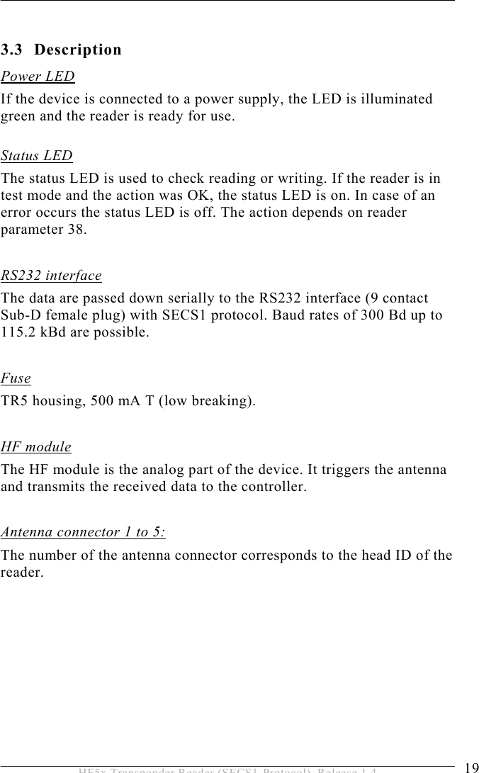 PRODUCT DESCRIPTION 3  19 HF5x Transponder Reader (SECS1-Protocol), Release 1.4  3.3 Description Power LED If the device is connected to a power supply, the LED is illuminated green and the reader is ready for use.  Status LED The status LED is used to check reading or writing. If the reader is in test mode and the action was OK, the status LED is on. In case of an error occurs the status LED is off. The action depends on reader parameter 38.  RS232 interface The data are passed down serially to the RS232 interface (9 contact Sub-D female plug) with SECS1 protocol. Baud rates of 300 Bd up to 115.2 kBd are possible.  Fuse TR5 housing, 500 mA T (low breaking).  HF module The HF module is the analog part of the device. It triggers the antenna and transmits the received data to the controller.  Antenna connector 1 to 5: The number of the antenna connector corresponds to the head ID of the reader.   