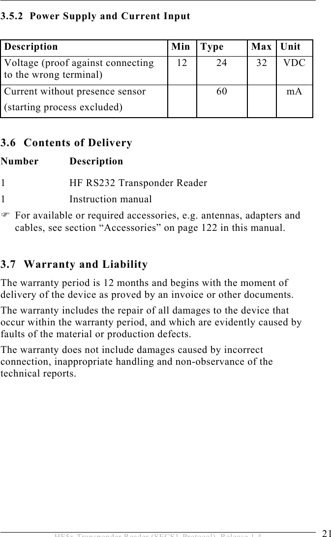 PRODUCT DESCRIPTION 3  21 HF5x Transponder Reader (SECS1-Protocol), Release 1.4 3.5.2  Power Supply and Current Input  Description Min Type Max Unit Voltage (proof against connecting to the wrong terminal) 12 24 32 VDC Current without presence sensor (starting process excluded)  60  mA  3.6  Contents of Delivery Number Description 1  HF RS232 Transponder Reader 1   Instruction manual  For available or required accessories, e.g. antennas, adapters and cables, see section “Accessories” on page 122 in this manual.  3.7  Warranty and Liability The warranty period is 12 months and begins with the moment of delivery of the device as proved by an invoice or other documents. The warranty includes the repair of all damages to the device that occur within the warranty period, and which are evidently caused by faults of the material or production defects.  The warranty does not include damages caused by incorrect connection, inappropriate handling and non-observance of the technical reports.  