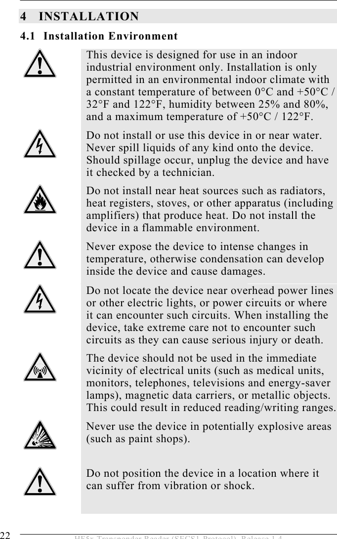 4 INSTALLATION 22  HF5x Transponder Reader (SECS1-Protocol), Release 1.4 4 INSTALLATION 4.1 Installation Environment  This device is designed for use in an indoor industrial environment only. Installation is only permitted in an environmental indoor climate with a constant temperature of between 0°C and +50°C / 32°F and 122°F, humidity between 25% and 80%, and a maximum temperature of +50°C / 122°F.  Do not install or use this device in or near water. Never spill liquids of any kind onto the device. Should spillage occur, unplug the device and have it checked by a technician.  Do not install near heat sources such as radiators, heat registers, stoves, or other apparatus (including amplifiers) that produce heat. Do not install the device in a flammable environment.  Never expose the device to intense changes in temperature, otherwise condensation can develop inside the device and cause damages.  Do not locate the device near overhead power lines or other electric lights, or power circuits or where it can encounter such circuits. When installing the device, take extreme care not to encounter such circuits as they can cause serious injury or death.  The device should not be used in the immediate vicinity of electrical units (such as medical units, monitors, telephones, televisions and energy-saver lamps), magnetic data carriers, or metallic objects. This could result in reduced reading/writing ranges.  Never use the device in potentially explosive areas (such as paint shops).   Do not position the device in a location where it can suffer from vibration or shock.  