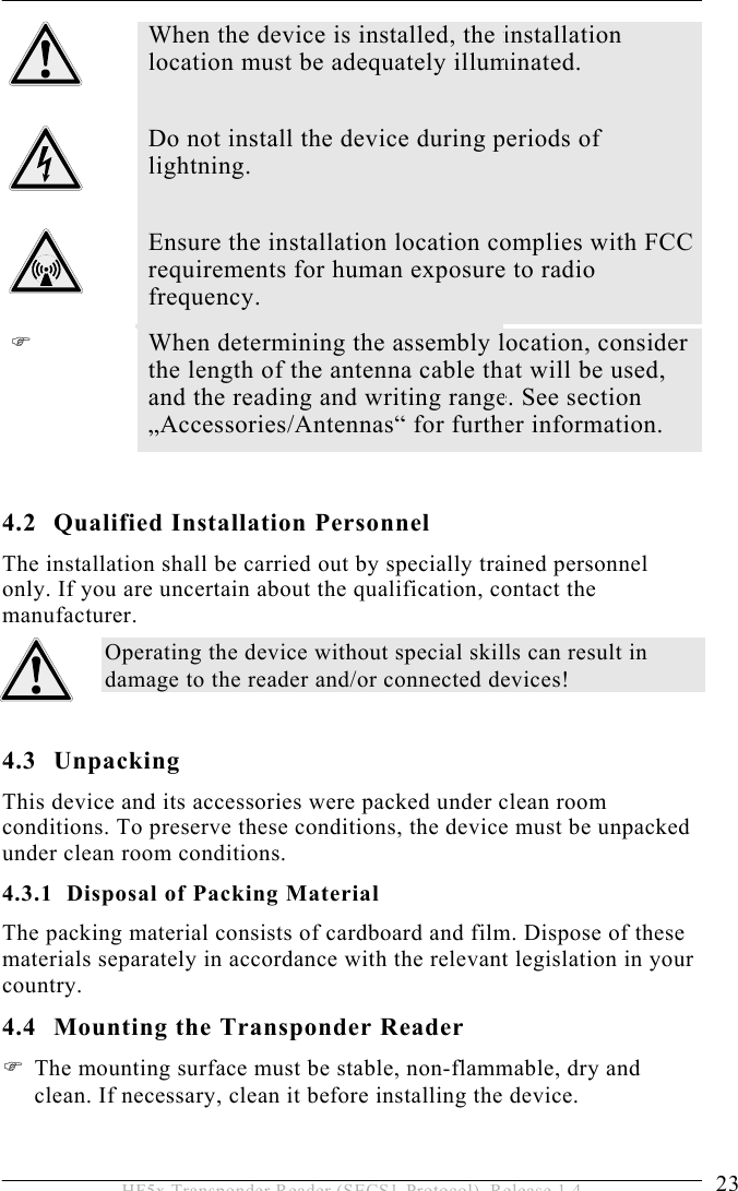 INSTALLATION 4  23 HF5x Transponder Reader (SECS1-Protocol), Release 1.4  When the device is installed, the installation location must be adequately illuminated.   Do not install the device during periods of lightning.   Ensure the installation location complies with FCC requirements for human exposure to radio frequency.   When determining the assembly location, consider the length of the antenna cable that will be used, and the reading and writing range. See section „Accessories/Antennas“ for further information.  4.2 Qualified Installation Personnel The installation shall be carried out by specially trained personnel only. If you are uncertain about the qualification, contact the manufacturer. Operating the device without special skills can result in damage to the reader and/or connected devices!  4.3 Unpacking This device and its accessories were packed under clean room conditions. To preserve these conditions, the device must be unpacked under clean room conditions. 4.3.1  Disposal of Packing Material The packing material consists of cardboard and film. Dispose of these materials separately in accordance with the relevant legislation in your country. 4.4  Mounting the Transponder Reader  The mounting surface must be stable, non-flammable, dry and clean. If necessary, clean it before installing the device.  