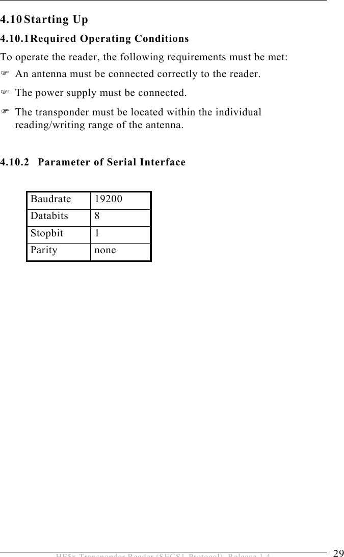 INSTALLATION 4  29 HF5x Transponder Reader (SECS1-Protocol), Release 1.4 4.10 Starting  Up 4.10.1 Required Operating Conditions To operate the reader, the following requirements must be met:  An antenna must be connected correctly to the reader.   The power supply must be connected.  The transponder must be located within the individual reading/writing range of the antenna.  4.10.2  Parameter of Serial Interface  Baudrate 19200 Databits 8 Stopbit 1 Parity none   