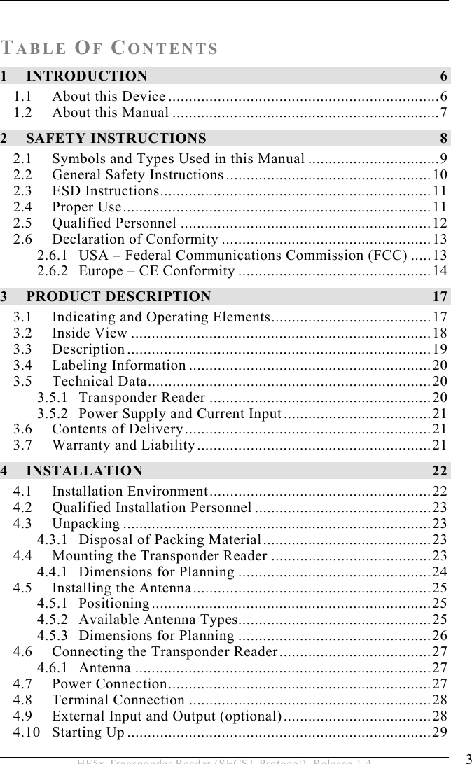  3 HF5x Transponder Reader (SECS1-Protocol), Release 1.4 TABLE OF CONTENTS 1 INTRODUCTION 6 1.1 About this Device ..................................................................6 1.2 About this Manual .................................................................7 2 SAFETY INSTRUCTIONS  8 2.1 Symbols and Types Used in this Manual ................................9 2.2 General Safety Instructions..................................................10 2.3 ESD Instructions..................................................................11 2.4 Proper Use...........................................................................11 2.5 Qualified Personnel .............................................................12 2.6 Declaration of Conformity ...................................................13 2.6.1 USA – Federal Communications Commission (FCC) .....13 2.6.2 Europe – CE Conformity ...............................................14 3 PRODUCT DESCRIPTION  17 3.1 Indicating and Operating Elements.......................................17 3.2 Inside View .........................................................................18 3.3 Description..........................................................................19 3.4 Labeling Information ...........................................................20 3.5 Technical Data.....................................................................20 3.5.1 Transponder Reader ......................................................20 3.5.2 Power Supply and Current Input....................................21 3.6 Contents of Delivery............................................................21 3.7 Warranty and Liability.........................................................21 4 INSTALLATION 22 4.1 Installation Environment......................................................22 4.2 Qualified Installation Personnel ...........................................23 4.3 Unpacking ...........................................................................23 4.3.1 Disposal of Packing Material.........................................23 4.4 Mounting the Transponder Reader .......................................23 4.4.1 Dimensions for Planning ...............................................24 4.5 Installing the Antenna..........................................................25 4.5.1 Positioning....................................................................25 4.5.2 Available Antenna Types...............................................25 4.5.3 Dimensions for Planning ...............................................26 4.6 Connecting the Transponder Reader.....................................27 4.6.1 Antenna ........................................................................27 4.7 Power Connection................................................................27 4.8 Terminal Connection ...........................................................28 4.9 External Input and Output (optional)....................................28 4.10 Starting Up ..........................................................................29 