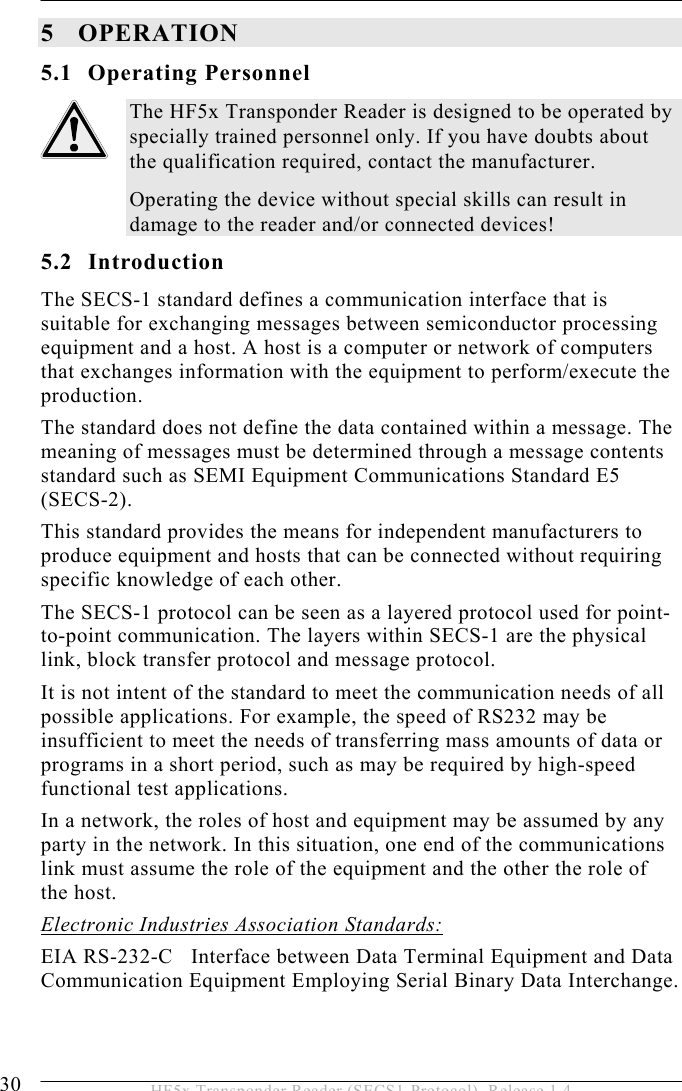 5 OPERATION 30  HF5x Transponder Reader (SECS1-Protocol), Release 1.4 5 OPERATION 5.1 Operating Personnel The HF5x Transponder Reader is designed to be operated by specially trained personnel only. If you have doubts about the qualification required, contact the manufacturer. Operating the device without special skills can result in damage to the reader and/or connected devices! 5.2 Introduction The SECS-1 standard defines a communication interface that is suitable for exchanging messages between semiconductor processing equipment and a host. A host is a computer or network of computers that exchanges information with the equipment to perform/execute the production. The standard does not define the data contained within a message. The meaning of messages must be determined through a message contents standard such as SEMI Equipment Communications Standard E5 (SECS-2). This standard provides the means for independent manufacturers to produce equipment and hosts that can be connected without requiring specific knowledge of each other. The SECS-1 protocol can be seen as a layered protocol used for point-to-point communication. The layers within SECS-1 are the physical link, block transfer protocol and message protocol. It is not intent of the standard to meet the communication needs of all possible applications. For example, the speed of RS232 may be insufficient to meet the needs of transferring mass amounts of data or programs in a short period, such as may be required by high-speed functional test applications. In a network, the roles of host and equipment may be assumed by any party in the network. In this situation, one end of the communications link must assume the role of the equipment and the other the role of the host. Electronic Industries Association Standards: EIA RS-232-C   Interface between Data Terminal Equipment and Data Communication Equipment Employing Serial Binary Data Interchange. 