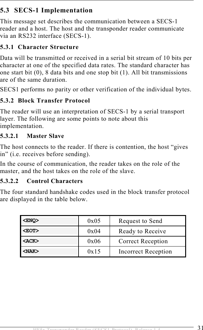 OPERATION 5  31 HF5x Transponder Reader (SECS1-Protocol), Release 1.4 5.3 SECS-1 Implementation This message set describes the communication between a SECS-1 reader and a host. The host and the transponder reader communicate via an RS232 interface (SECS-1). 5.3.1 Character Structure Data will be transmitted or received in a serial bit stream of 10 bits per character at one of the specified data rates. The standard character has one start bit (0), 8 data bits and one stop bit (1). All bit transmissions are of the same duration. SECS1 performs no parity or other verification of the individual bytes. 5.3.2 Block Transfer Protocol The reader will use an interpretation of SECS-1 by a serial transport layer. The following are some points to note about this implementation. 5.3.2.1 Master Slave The host connects to the reader. If there is contention, the host “gives in” (i.e. receives before sending). In the course of communication, the reader takes on the role of the master, and the host takes on the role of the slave.  5.3.2.2 Control Characters The four standard handshake codes used in the block transfer protocol are displayed in the table below.  &lt;ENQ&gt;  0x05  Request to Send &lt;EOT&gt;  0x04  Ready to Receive &lt;ACK&gt;  0x06 Correct Reception &lt;NAK&gt;  0x15 Incorrect Reception  