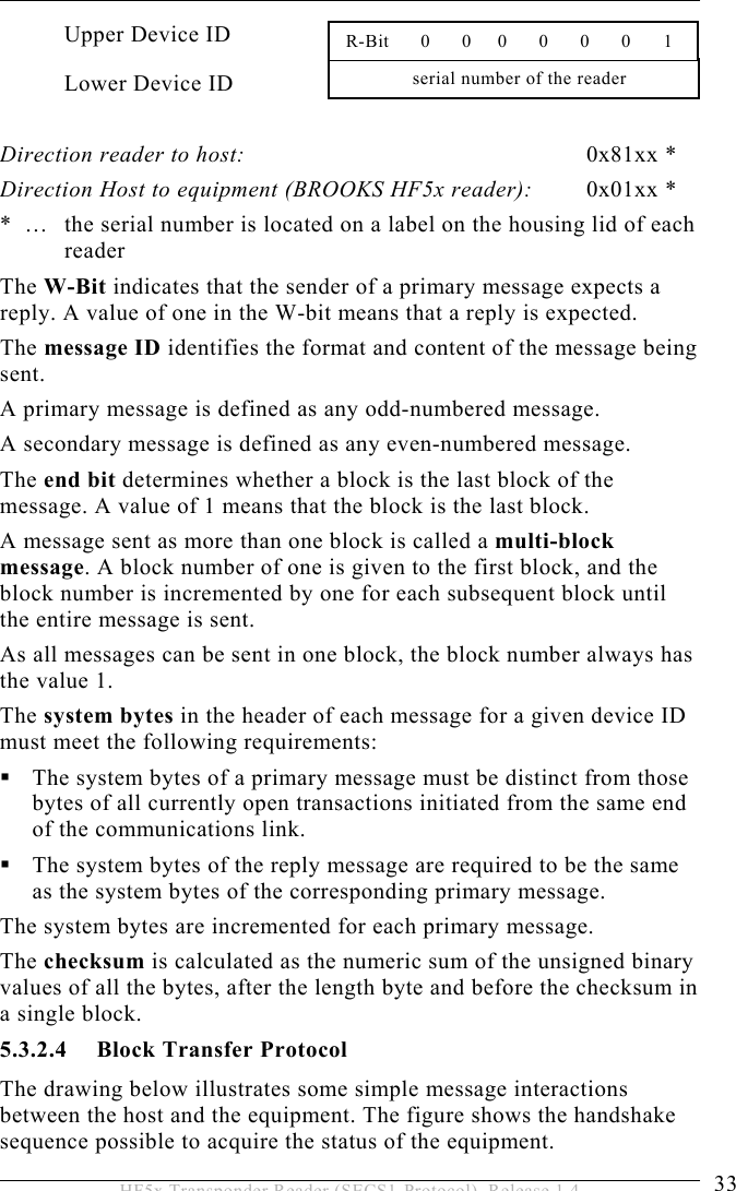 OPERATION 5  33 HF5x Transponder Reader (SECS1-Protocol), Release 1.4 Upper Device ID Lower Device ID  Direction reader to host: 0x81xx * Direction Host to equipment (BROOKS HF5x reader):  0x01xx * *  …   the serial number is located on a label on the housing lid of each reader  The W-Bit indicates that the sender of a primary message expects a reply. A value of one in the W-bit means that a reply is expected. The message ID identifies the format and content of the message being sent.  A primary message is defined as any odd-numbered message.  A secondary message is defined as any even-numbered message. The end bit determines whether a block is the last block of the message. A value of 1 means that the block is the last block. A message sent as more than one block is called a multi-block message. A block number of one is given to the first block, and the block number is incremented by one for each subsequent block until the entire message is sent. As all messages can be sent in one block, the block number always has the value 1. The system bytes in the header of each message for a given device ID must meet the following requirements:  The system bytes of a primary message must be distinct from those bytes of all currently open transactions initiated from the same end of the communications link.  The system bytes of the reply message are required to be the same as the system bytes of the corresponding primary message. The system bytes are incremented for each primary message.  The checksum is calculated as the numeric sum of the unsigned binary values of all the bytes, after the length byte and before the checksum in a single block. 5.3.2.4  Block Transfer Protocol The drawing below illustrates some simple message interactions between the host and the equipment. The figure shows the handshake sequence possible to acquire the status of the equipment. serial number of the reader  R-Bit      0      0     0      0      0      0     1 