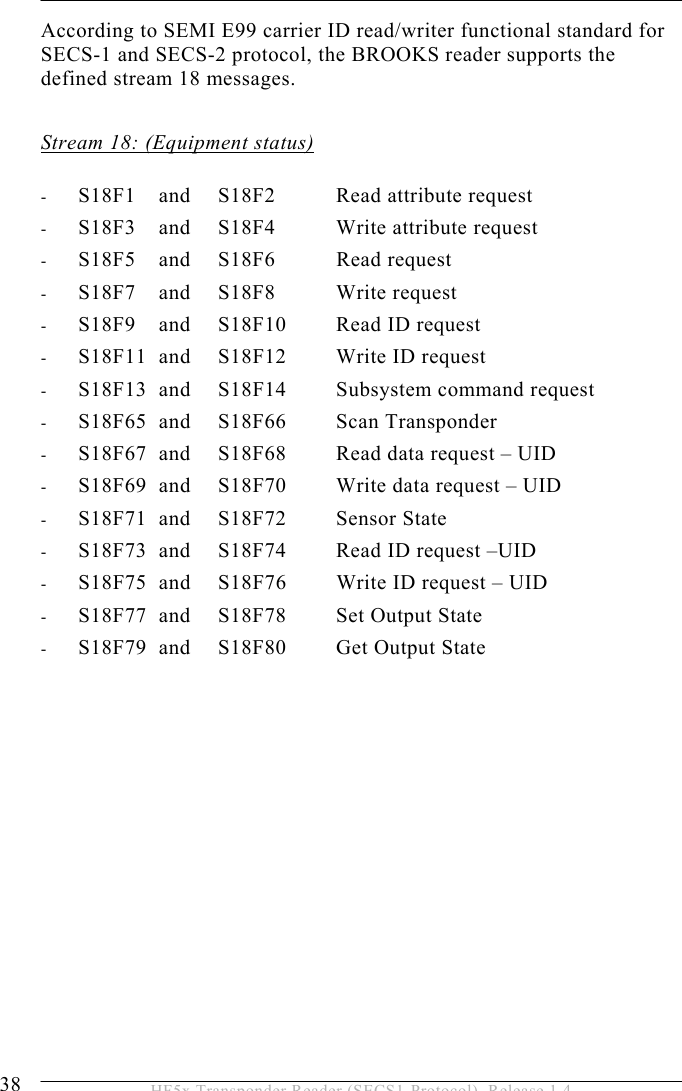 5 OPERATION 38  HF5x Transponder Reader (SECS1-Protocol), Release 1.4 According to SEMI E99 carrier ID read/writer functional standard for SECS-1 and SECS-2 protocol, the BROOKS reader supports the defined stream 18 messages.  Stream 18: (Equipment status)  -  S18F1   and   S18F2  Read attribute request  -  S18F3   and   S18F4  Write attribute request -  S18F5   and   S18F6  Read request -  S18F7   and   S18F8  Write request -  S18F9   and   S18F10  Read ID request -  S18F11  and   S18F12  Write ID request  -  S18F13  and   S18F14  Subsystem command request -  S18F65  and   S18F66  Scan Transponder -  S18F67  and   S18F68  Read data request – UID -  S18F69  and   S18F70  Write data request – UID -  S18F71 and  S18F72  Sensor State -  S18F73  and  S18F74  Read ID request –UID -  S18F75  and  S18F76  Write ID request – UID -  S18F77  and  S18F78  Set Output State -  S18F79  and   S18F80  Get Output State 