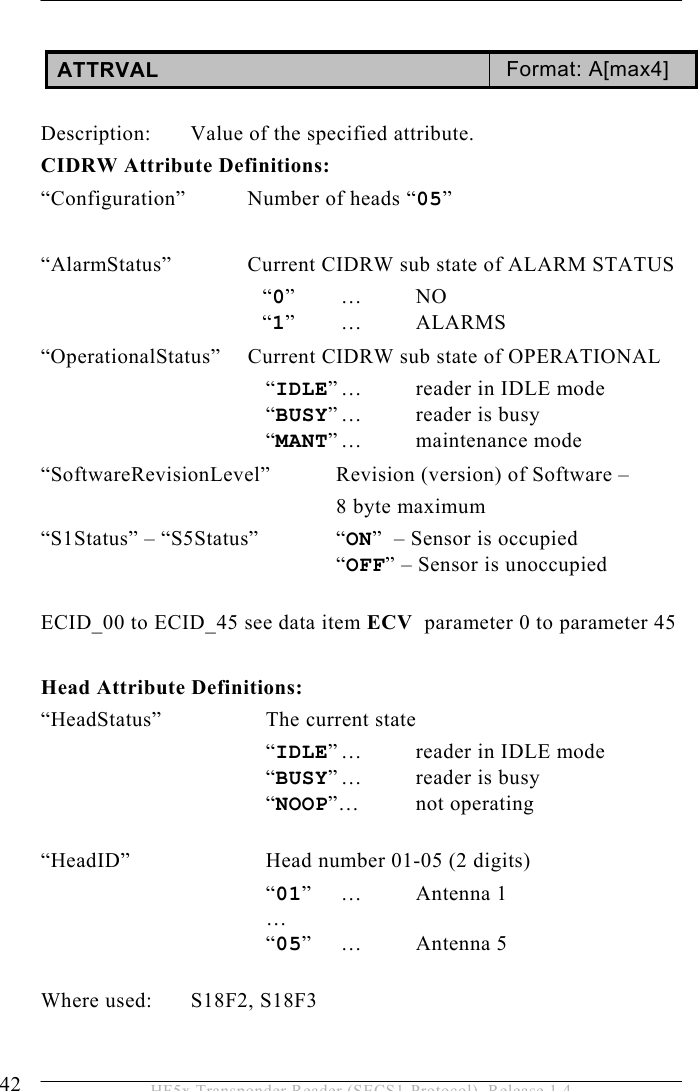 5 OPERATION 42  HF5x Transponder Reader (SECS1-Protocol), Release 1.4  ATTRVAL  Format: A[max4]  Description:  Value of the specified attribute. CIDRW Attribute Definitions: “Configuration”  Number of heads “05”  “AlarmStatus”    Current CIDRW sub state of ALARM STATUS   “0” …  NO   “1” …  ALARMS “OperationalStatus”  Current CIDRW sub state of OPERATIONAL   “IDLE” …  reader in IDLE mode   “BUSY” …  reader  is  busy   “MANT” …  maintenance  mode “SoftwareRevisionLevel”   Revision (version) of Software –    8 byte maximum “S1Status” – “S5Status”  “ON”  – Sensor is occupied   “OFF” – Sensor is unoccupied  ECID_00 to ECID_45 see data item ECV  parameter 0 to parameter 45  Head Attribute Definitions: “HeadStatus”    The current state    “IDLE” …  reader in IDLE mode    “BUSY” …  reader  is  busy    “NOOP”… not operating    “HeadID”   Head number 01-05 (2 digits)    “01” …  Antenna 1    …    “05” …  Antenna 5  Where used:  S18F2, S18F3 