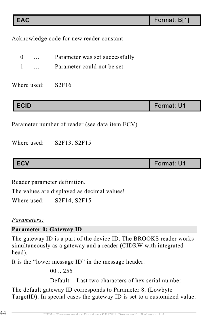 5 OPERATION 44  HF5x Transponder Reader (SECS1-Protocol), Release 1.4  EAC  Format: B[1]  Acknowledge code for new reader constant  0  …   Parameter was set successfully 1  …   Parameter could not be set  Where used:  S2F16  ECID  Format: U1  Parameter number of reader (see data item ECV)  Where used:  S2F13, S2F15  ECV  Format: U1  Reader parameter definition.  The values are displayed as decimal values! Where used:  S2F14, S2F15  Parameters: Parameter 0: Gateway ID  The gateway ID is a part of the device ID. The BROOKS reader works simultaneously as a gateway and a reader (CIDRW with integrated head).   It is the “lower message ID” in the message header. 00 .. 255 Default:  Last two characters of hex serial number   The default gateway ID corresponds to Parameter 8. (Lowbyte TargetID). In special cases the gateway ID is set to a customized value.   