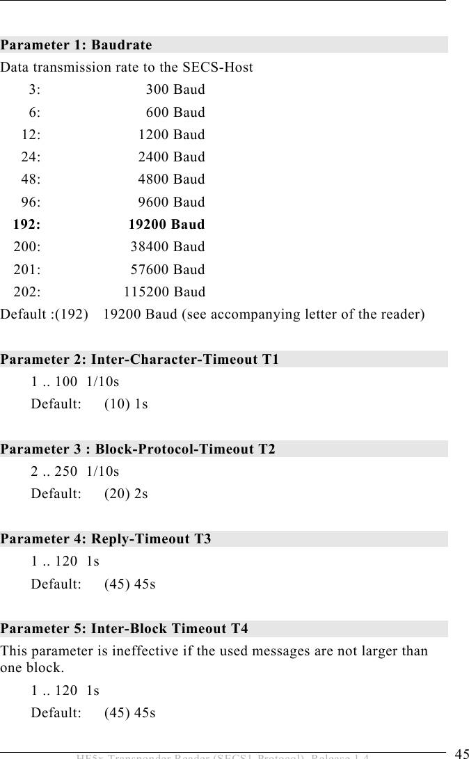 OPERATION 5  45 HF5x Transponder Reader (SECS1-Protocol), Release 1.4  Parameter 1: Baudrate  Data transmission rate to the SECS-Host  3:   300 Baud  6:   600 Baud  12:   1200 Baud   24:     2400 Baud  48:   4800 Baud  96:   9600 Baud  192:  19200 Baud  200:   38400 Baud  201:   57600 Baud  202:  115200 Baud Default :(192)   19200 Baud (see accompanying letter of the reader)  Parameter 2: Inter-Character-Timeout T1   1 .. 100  1/10s Default: (10) 1s   Parameter 3 : Block-Protocol-Timeout T2   2 .. 250  1/10s Default: (20) 2s  Parameter 4: Reply-Timeout T3   1 .. 120  1s  Default: (45) 45s  Parameter 5: Inter-Block Timeout T4   This parameter is ineffective if the used messages are not larger than one block.  1 .. 120  1s Default: (45) 45s  