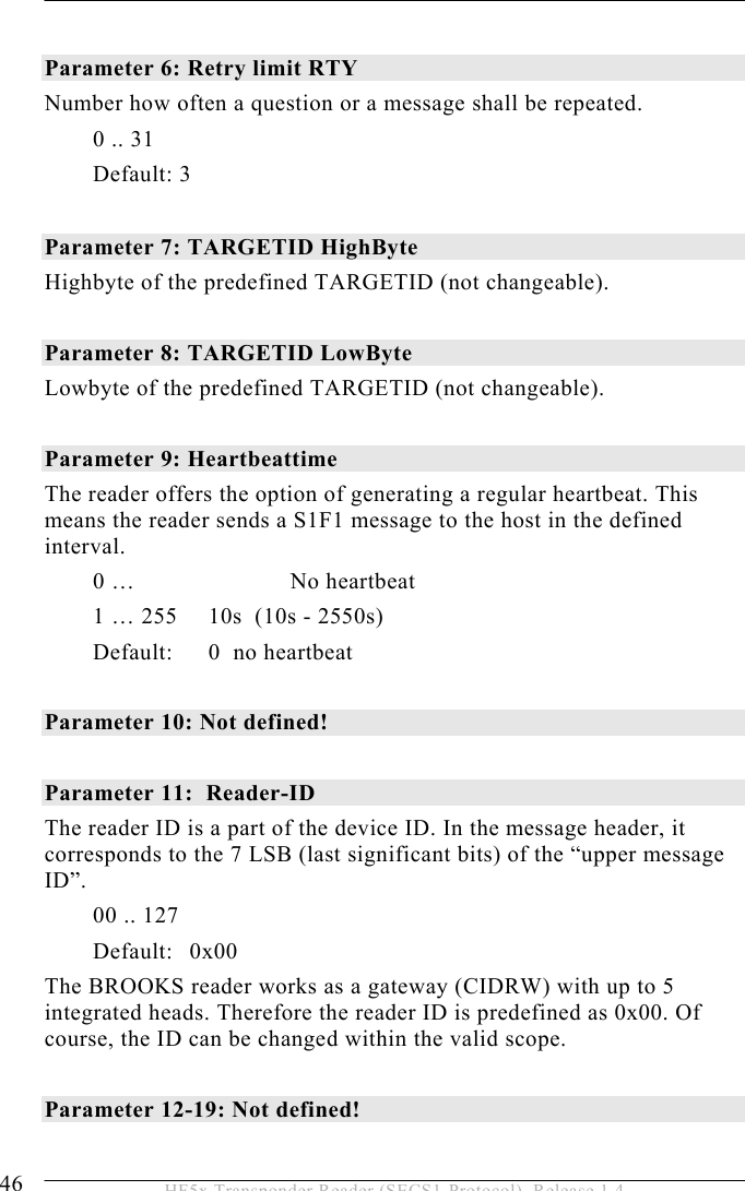 5 OPERATION 46  HF5x Transponder Reader (SECS1-Protocol), Release 1.4  Parameter 6: Retry limit RTY   Number how often a question or a message shall be repeated. 0 .. 31 Default: 3  Parameter 7: TARGETID HighByte   Highbyte of the predefined TARGETID (not changeable).     Parameter 8: TARGETID LowByte   Lowbyte of the predefined TARGETID (not changeable).   Parameter 9: Heartbeattime The reader offers the option of generating a regular heartbeat. This means the reader sends a S1F1 message to the host in the defined interval. 0 …     No heartbeat 1 … 255  10s  (10s - 2550s) Default:  0  no heartbeat  Parameter 10: Not defined!  Parameter 11:  Reader-ID The reader ID is a part of the device ID. In the message header, it corresponds to the 7 LSB (last significant bits) of the “upper message ID”. 00 .. 127 Default: 0x00   The BROOKS reader works as a gateway (CIDRW) with up to 5 integrated heads. Therefore the reader ID is predefined as 0x00. Of course, the ID can be changed within the valid scope.  Parameter 12-19: Not defined! 