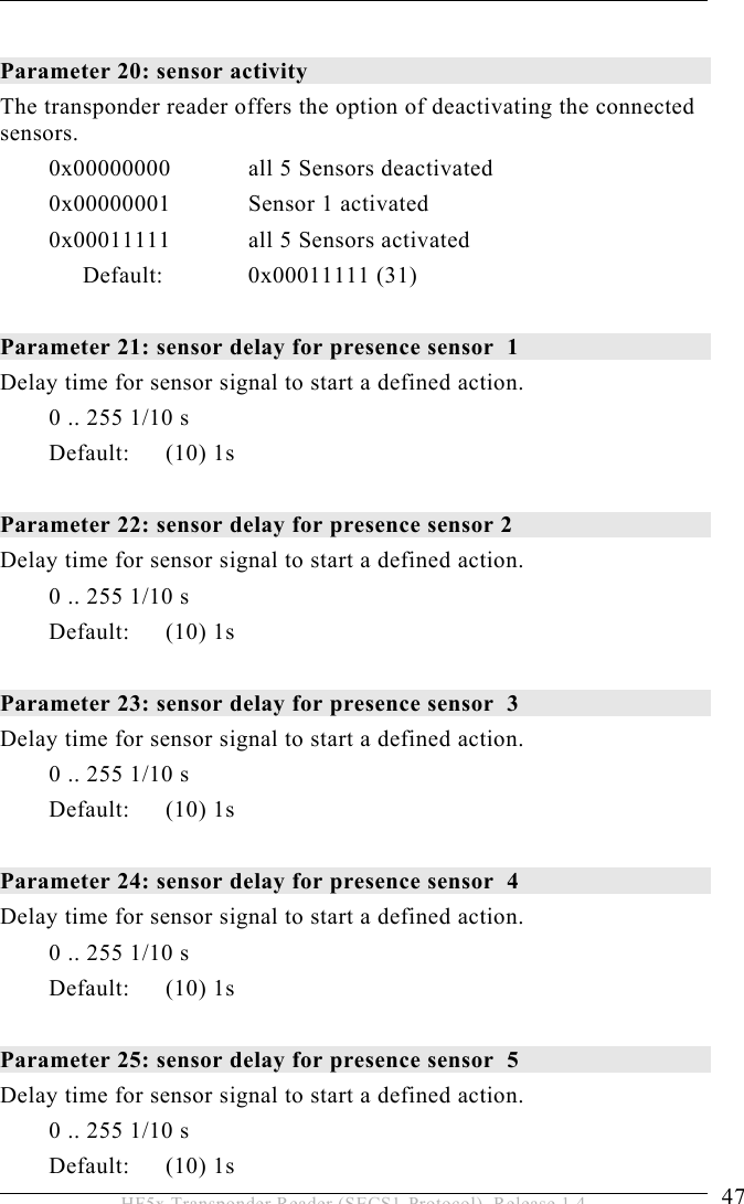 OPERATION 5  47 HF5x Transponder Reader (SECS1-Protocol), Release 1.4  Parameter 20: sensor activity The transponder reader offers the option of deactivating the connected sensors.   0x00000000  all 5 Sensors deactivated 0x00000001  Sensor 1 activated 0x00011111  all 5 Sensors activated Default:   0x00011111  (31)  Parameter 21: sensor delay for presence sensor  1 Delay time for sensor signal to start a defined action. 0 .. 255 1/10 s Default: (10) 1s  Parameter 22: sensor delay for presence sensor 2  Delay time for sensor signal to start a defined action. 0 .. 255 1/10 s Default: (10) 1s  Parameter 23: sensor delay for presence sensor  3 Delay time for sensor signal to start a defined action. 0 .. 255 1/10 s Default: (10) 1s  Parameter 24: sensor delay for presence sensor  4 Delay time for sensor signal to start a defined action. 0 .. 255 1/10 s Default: (10) 1s  Parameter 25: sensor delay for presence sensor  5 Delay time for sensor signal to start a defined action. 0 .. 255 1/10 s Default: (10) 1s 