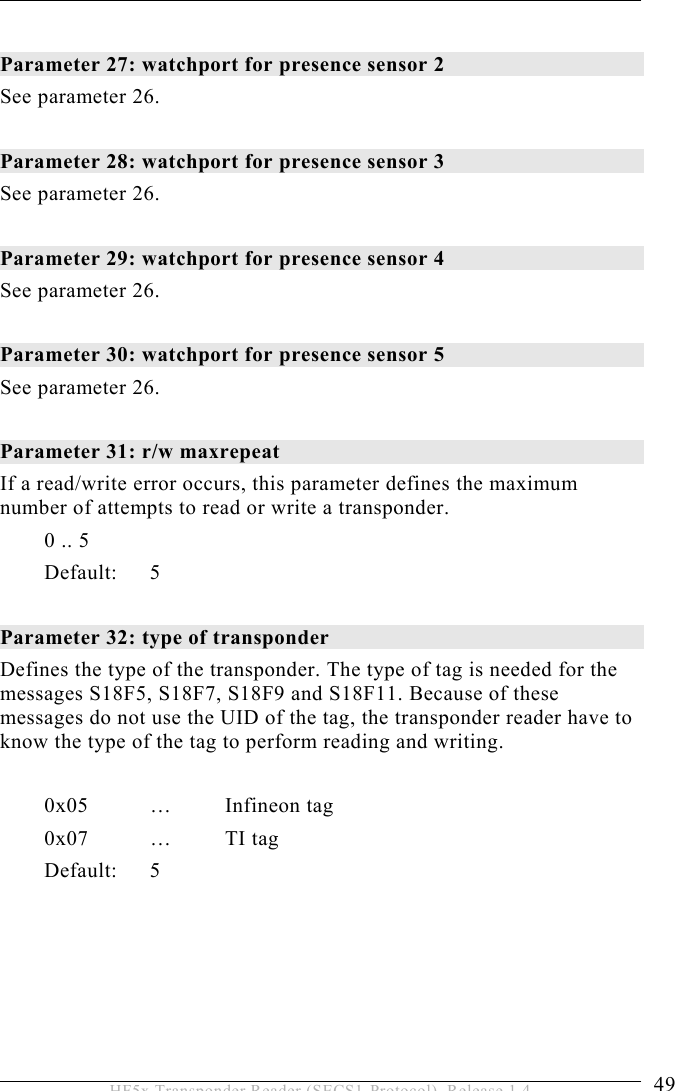 OPERATION 5  49 HF5x Transponder Reader (SECS1-Protocol), Release 1.4  Parameter 27: watchport for presence sensor 2  See parameter 26.  Parameter 28: watchport for presence sensor 3 See parameter 26.  Parameter 29: watchport for presence sensor 4 See parameter 26.  Parameter 30: watchport for presence sensor 5  See parameter 26.  Parameter 31: r/w maxrepeat  If a read/write error occurs, this parameter defines the maximum number of attempts to read or write a transponder. 0 .. 5   Default: 5  Parameter 32: type of transponder  Defines the type of the transponder. The type of tag is needed for the messages S18F5, S18F7, S18F9 and S18F11. Because of these messages do not use the UID of the tag, the transponder reader have to know the type of the tag to perform reading and writing.   0x05 … Infineon tag 0x07 … TI tag Default: 5 