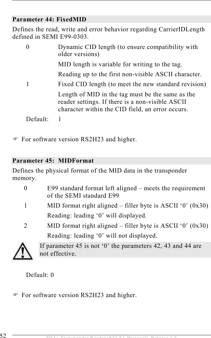 5 OPERATION 52  HF5x Transponder Reader (SECS1-Protocol), Release 1.4  Parameter 44: FixedMID Defines the read, write and error behavior regarding CarrierIDLength defined in SEMI E99-0303. 0  Dynamic CID length (to ensure compatibility with older versions) MID length is variable for writing to the tag. Reading up to the first non-visible ASCII character. 1  Fixed CID length (to meet the new standard revision) Length of MID in the tag must be the same as the reader settings. If there is a non-visible ASCII character within the CID field, an error occurs. Default: 1   For software version RS2H23 and higher.  Parameter 45:  MIDFormat Defines the physical format of the MID data in the transponder memory.  0  E99 standard format left aligned – meets the requirement of the SEMI standard E99 1  MID format right aligned – filler byte is ASCII ‘0’ (0x30) Reading: leading ‘0’ will displayed. 2  MID format right aligned – filler byte is ASCII ‘0’ (0x30) Reading: leading ‘0’ will not displayed. If parameter 45 is not ‘0’ the parameters 42, 43 and 44 are not effective.          Default: 0   For software version RS2H23 and higher. 