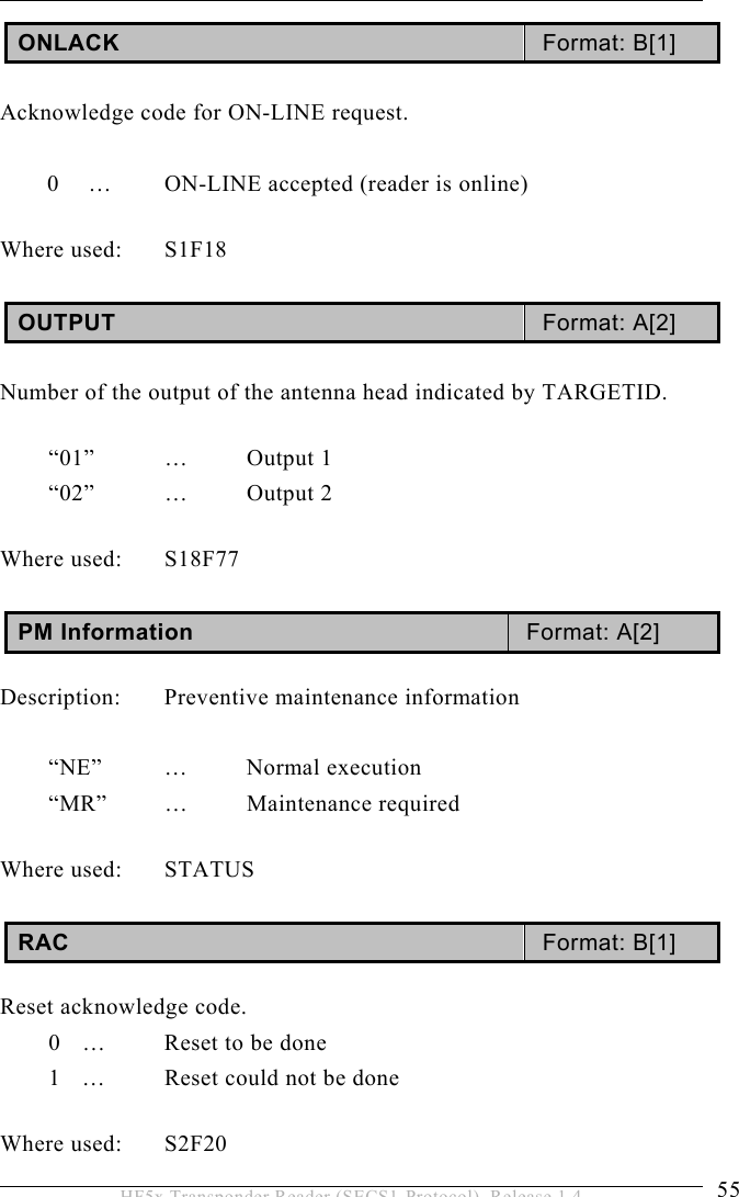 OPERATION 5  55 HF5x Transponder Reader (SECS1-Protocol), Release 1.4 ONLACK  Format: B[1]   Acknowledge code for ON-LINE request.    0  …  ON-LINE accepted (reader is online)  Where used:  S1F18  OUTPUT  Format: A[2]   Number of the output of the antenna head indicated by TARGETID.    “01” … Output 1 “02”   …  Output 2  Where used:  S18F77  PM Information  Format: A[2]  Description:  Preventive maintenance information  “NE” … Normal execution “MR” … Maintenance required  Where used:  STATUS  RAC  Format: B[1]  Reset acknowledge code. 0  …  Reset to be done 1  …  Reset could not be done  Where used:  S2F20 