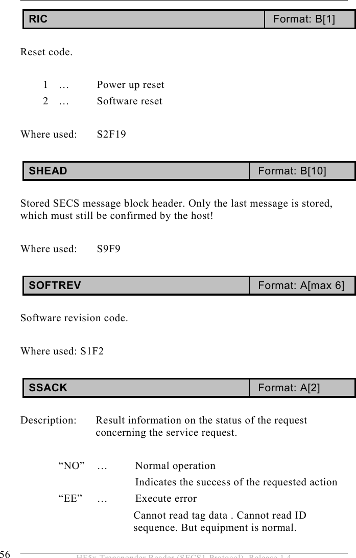 5 OPERATION 56  HF5x Transponder Reader (SECS1-Protocol), Release 1.4 RIC  Format: B[1]  Reset code.  1  …  Power up reset 2 …  Software reset  Where used:  S2F19  SHEAD  Format: B[10]  Stored SECS message block header. Only the last message is stored, which must still be confirmed by the host!   Where used:  S9F9  SOFTREV  Format: A[max 6]  Software revision code.  Where used: S1F2  SSACK  Format: A[2]  Description:  Result information on the status of the request concerning the service request.   “NO” … Normal operation       Indicates the success of the requested action  “EE” … Execute error Cannot read tag data . Cannot read ID sequence. But equipment is normal. 