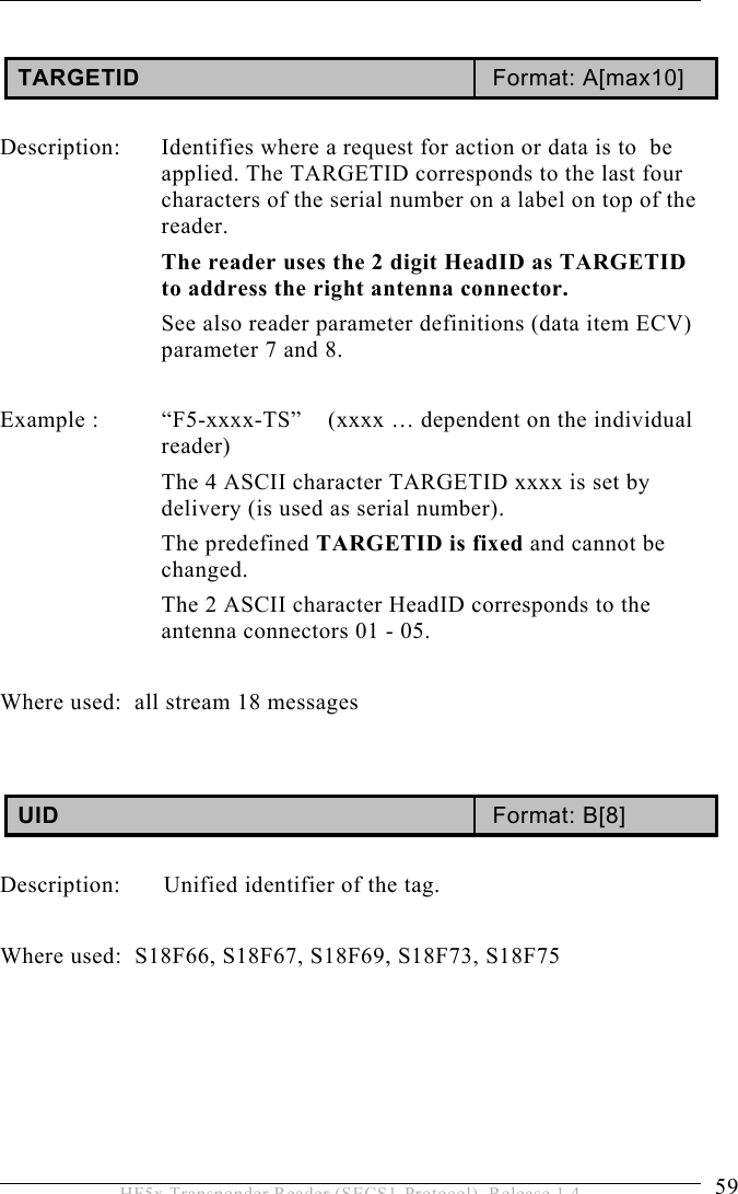 OPERATION 5  59 HF5x Transponder Reader (SECS1-Protocol), Release 1.4  TARGETID  Format: A[max10]  Description:  Identifies where a request for action or data is to  be applied. The TARGETID corresponds to the last four characters of the serial number on a label on top of the reader.  The reader uses the 2 digit HeadID as TARGETID to address the right antenna connector. See also reader parameter definitions (data item ECV) parameter 7 and 8.   Example :  “F5-xxxx-TS”  (xxxx … dependent on the individual reader) The 4 ASCII character TARGETID xxxx is set by delivery (is used as serial number).  The predefined TARGETID is fixed and cannot be changed. The 2 ASCII character HeadID corresponds to the antenna connectors 01 - 05.  Where used:  all stream 18 messages   UID  Format: B[8]  Description:  Unified identifier of the tag.  Where used:  S18F66, S18F67, S18F69, S18F73, S18F75 