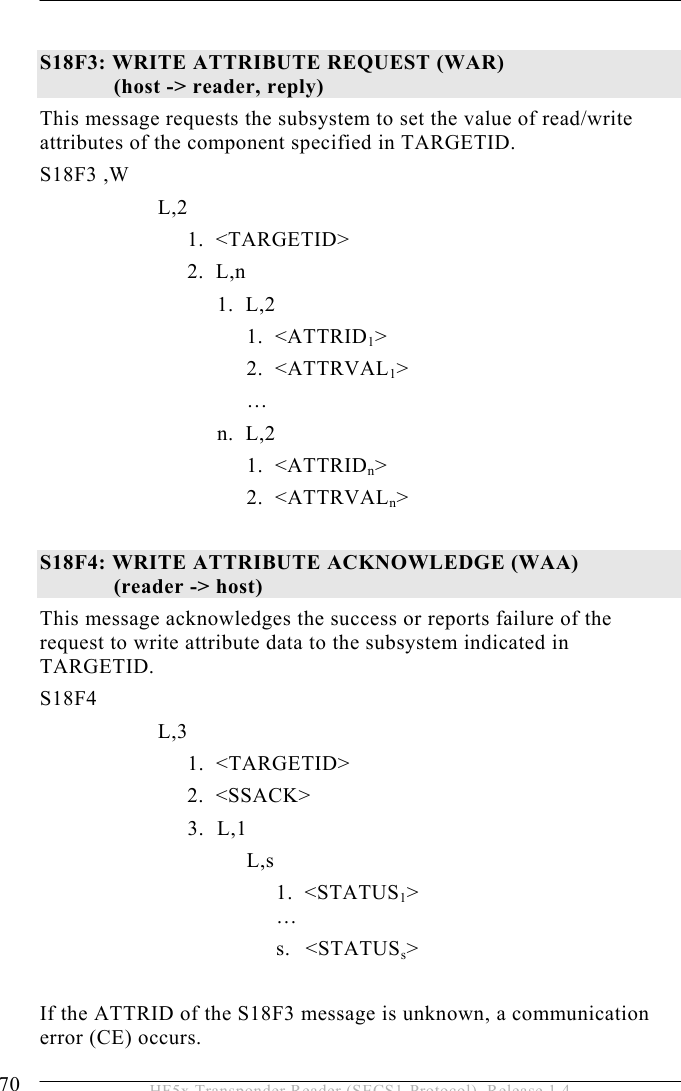 5 OPERATION 70  HF5x Transponder Reader (SECS1-Protocol), Release 1.4  S18F3: WRITE ATTRIBUTE REQUEST (WAR)   (host -&gt; reader, reply)  This message requests the subsystem to set the value of read/write attributes of the component specified in TARGETID.  S18F3 ,W       L,2  1.  &lt;TARGETID&gt; 2.  L,n    1.    L,2    1.  &lt;ATTRID1&gt;  2.    &lt;ATTRVAL1&gt;       …    n.    L,2    1.  &lt;ATTRIDn&gt;    2.  &lt;ATTRVALn&gt;  S18F4: WRITE ATTRIBUTE ACKNOWLEDGE (WAA)   (reader -&gt; host)  This message acknowledges the success or reports failure of the request to write attribute data to the subsystem indicated in TARGETID.  S18F4        L,3   1.    &lt;TARGETID&gt; 2.  &lt;SSACK&gt; 3. L,1 L,s 1.  &lt;STATUS1&gt;  … s. &lt;STATUSs&gt;  If the ATTRID of the S18F3 message is unknown, a communication error (CE) occurs. 