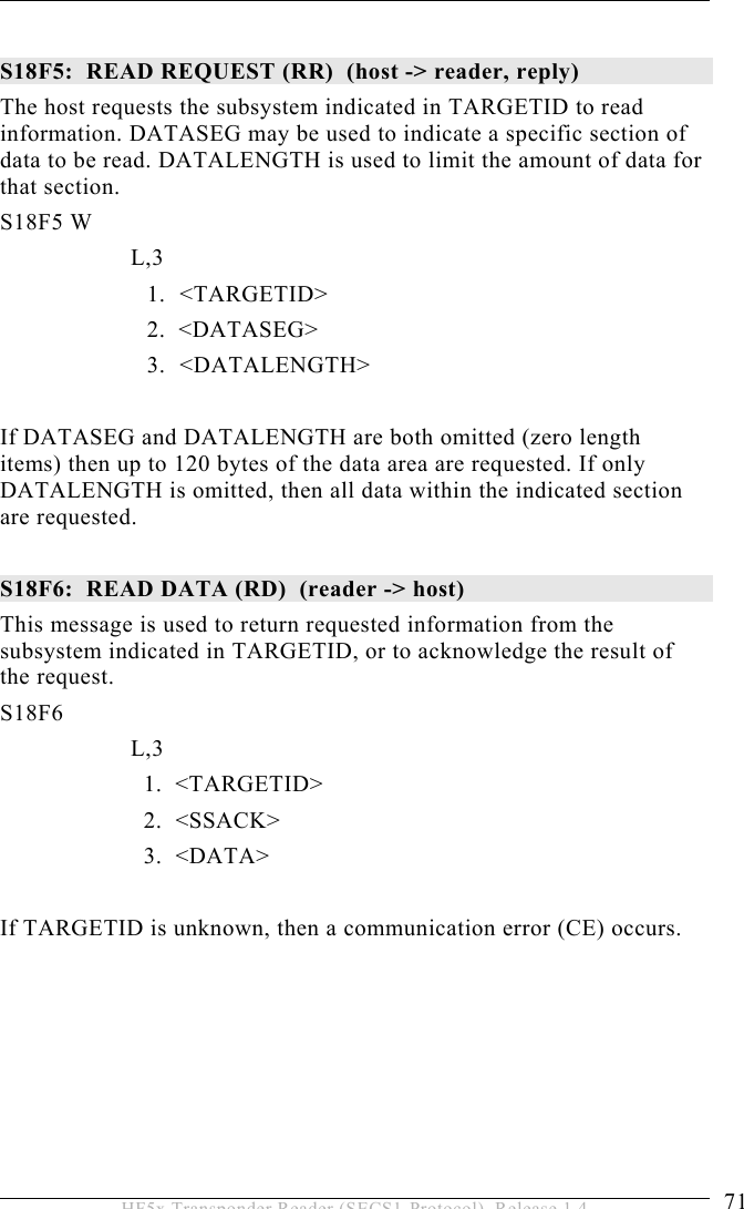 OPERATION 5  71 HF5x Transponder Reader (SECS1-Protocol), Release 1.4  S18F5:  READ REQUEST (RR)  (host -&gt; reader, reply) The host requests the subsystem indicated in TARGETID to read information. DATASEG may be used to indicate a specific section of data to be read. DATALENGTH is used to limit the amount of data for that section. S18F5 W         L,3  1. &lt;TARGETID&gt; 2.  &lt;DATASEG&gt; 3. &lt;DATALENGTH&gt;  If DATASEG and DATALENGTH are both omitted (zero length items) then up to 120 bytes of the data area are requested. If only DATALENGTH is omitted, then all data within the indicated section are requested.  S18F6:  READ DATA (RD)  (reader -&gt; host)  This message is used to return requested information from the subsystem indicated in TARGETID, or to acknowledge the result of the request. S18F6        L,3      1.  &lt;TARGETID&gt;     2.  &lt;SSACK&gt;     3.  &lt;DATA&gt;  If TARGETID is unknown, then a communication error (CE) occurs. 