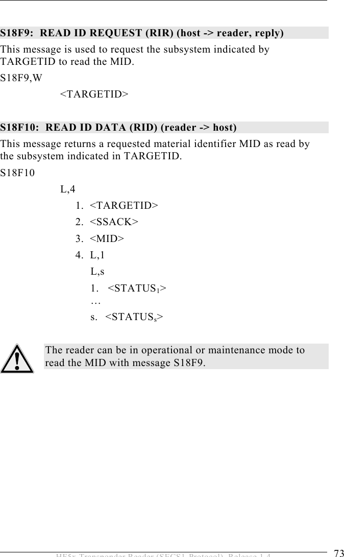 OPERATION 5  73 HF5x Transponder Reader (SECS1-Protocol), Release 1.4  S18F9:  READ ID REQUEST (RIR) (host -&gt; reader, reply)  This message is used to request the subsystem indicated by TARGETID to read the MID. S18F9,W        &lt;TARGETID&gt;  S18F10:  READ ID DATA (RID) (reader -&gt; host)  This message returns a requested material identifier MID as read by the subsystem indicated in TARGETID. S18F10        L,4    1.  &lt;TARGETID&gt;   2.  &lt;SSACK&gt;   3.  &lt;MID&gt;   4.  L,1    L,s 1.   &lt;STATUS1&gt;  … s. &lt;STATUSs&gt;  The reader can be in operational or maintenance mode to read the MID with message S18F9. 