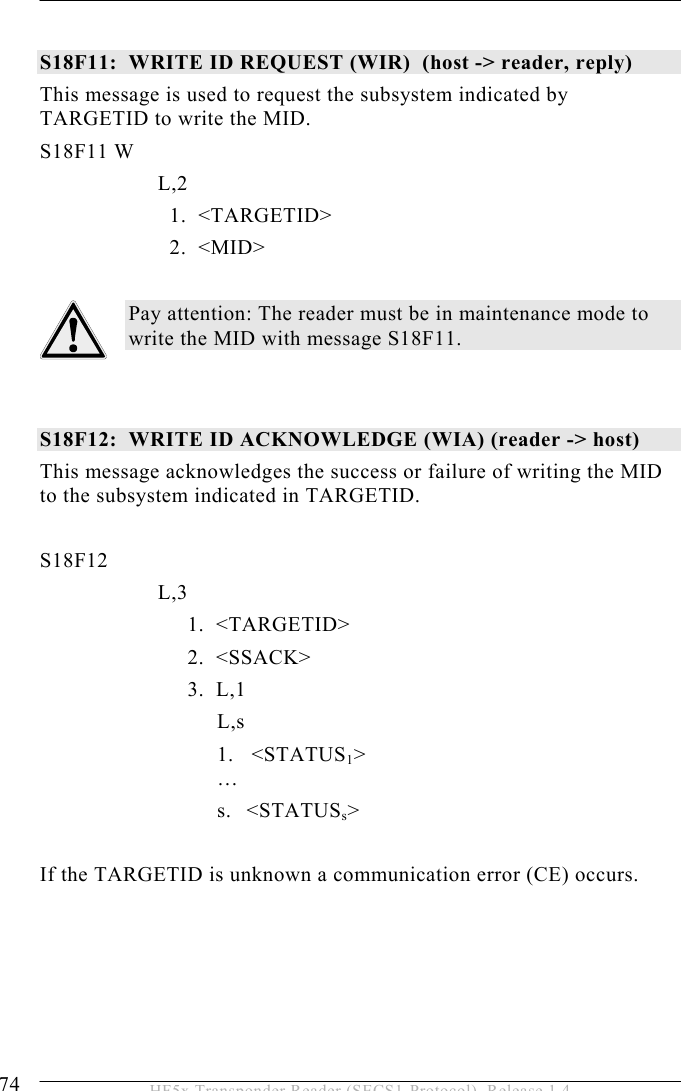 5 OPERATION 74  HF5x Transponder Reader (SECS1-Protocol), Release 1.4  S18F11:  WRITE ID REQUEST (WIR)  (host -&gt; reader, reply)  This message is used to request the subsystem indicated by TARGETID to write the MID. S18F11 W         L,2              1.  &lt;TARGETID&gt;              2.  &lt;MID&gt;  Pay attention: The reader must be in maintenance mode to write the MID with message S18F11.   S18F12:  WRITE ID ACKNOWLEDGE (WIA) (reader -&gt; host)  This message acknowledges the success or failure of writing the MID to the subsystem indicated in TARGETID.   S18F12        L,3    1.  &lt;TARGETID&gt;   2.  &lt;SSACK&gt;   3.  L,1    L,s 1.   &lt;STATUS1&gt;  … s. &lt;STATUSs&gt;  If the TARGETID is unknown a communication error (CE) occurs. 