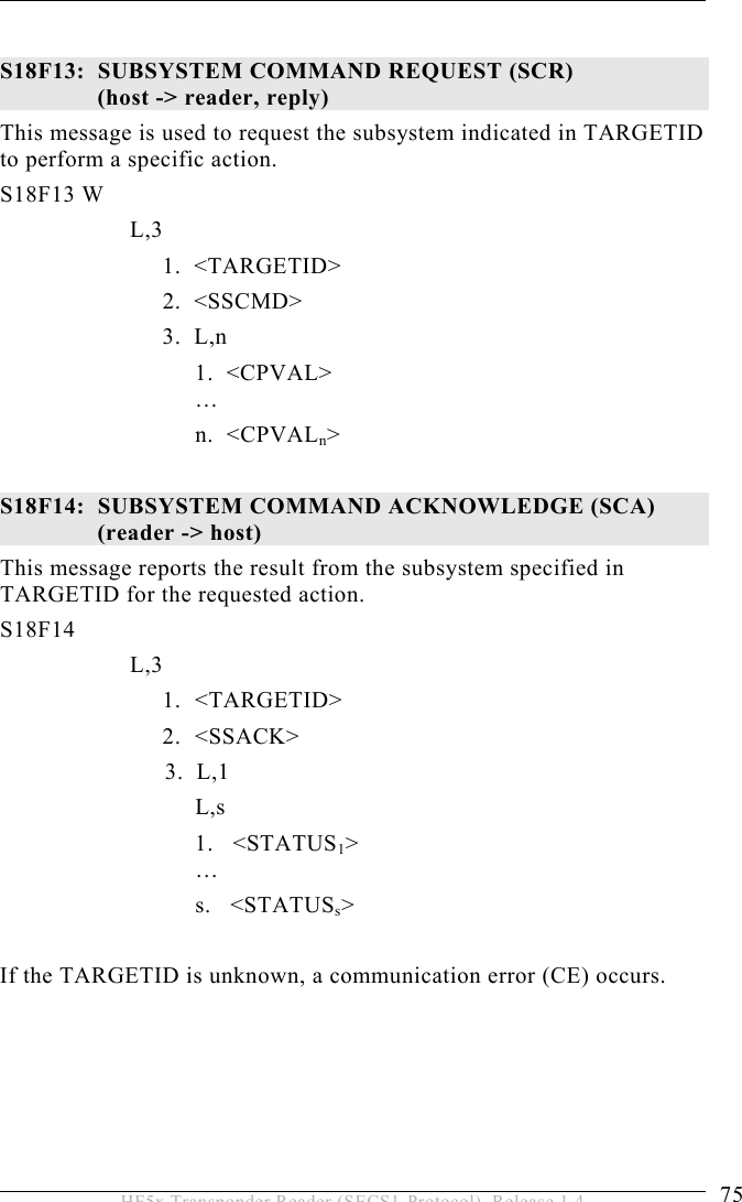 OPERATION 5  75 HF5x Transponder Reader (SECS1-Protocol), Release 1.4  S18F13:  SUBSYSTEM COMMAND REQUEST (SCR)   (host -&gt; reader, reply) This message is used to request the subsystem indicated in TARGETID to perform a specific action.  S18F13 W         L,3              1.  &lt;TARGETID&gt;   2.  &lt;SSCMD&gt;              3.  L,n 1.  &lt;CPVAL&gt;  …    n.  &lt;CPVALn&gt;  S18F14:  SUBSYSTEM COMMAND ACKNOWLEDGE (SCA)  (reader -&gt; host) This message reports the result from the subsystem specified in TARGETID for the requested action.  S18F14        L,3  1. &lt;TARGETID&gt; 2. &lt;SSACK&gt;               3.  L,1    L,s 1.   &lt;STATUS1&gt;  … s.   &lt;STATUSs&gt;  If the TARGETID is unknown, a communication error (CE) occurs.  