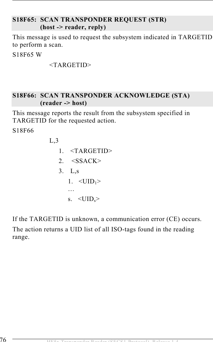 5 OPERATION 76  HF5x Transponder Reader (SECS1-Protocol), Release 1.4  S18F65:  SCAN TRANSPONDER REQUEST (STR)   (host -&gt; reader, reply) This message is used to request the subsystem indicated in TARGETID to perform a scan.  S18F65 W         &lt;TARGETID&gt;    S18F66:  SCAN TRANSPONDER ACKNOWLEDGE (STA)  (reader -&gt; host) This message reports the result from the subsystem specified in TARGETID for the requested action.  S18F66        L,3  1. &lt;TARGETID&gt; 2.    &lt;SSACK&gt; 3. L,s 1.   &lt;UID1&gt;    … s.   &lt;UIDs&gt;  If the TARGETID is unknown, a communication error (CE) occurs. The action returns a UID list of all ISO-tags found in the reading range.  