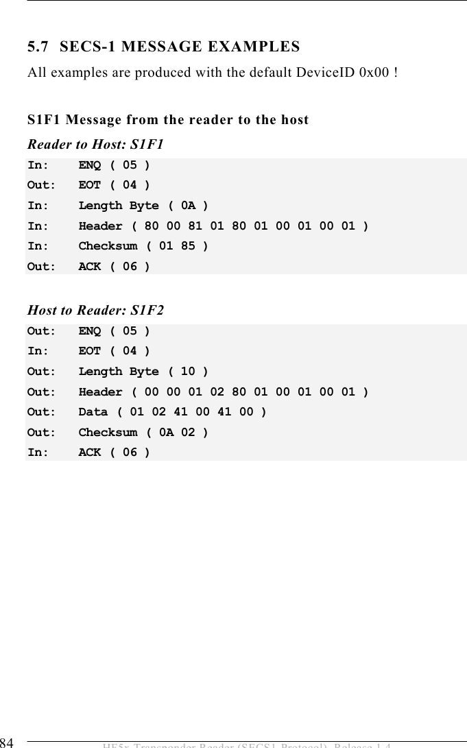 5 OPERATION 84  HF5x Transponder Reader (SECS1-Protocol), Release 1.4  5.7 SECS-1 MESSAGE EXAMPLES All examples are produced with the default DeviceID 0x00 !  S1F1 Message from the reader to the host Reader to Host: S1F1 In:   ENQ ( 05 ) Out:   EOT ( 04 ) In:   Length Byte ( 0A ) In:   Header ( 80 00 81 01 80 01 00 01 00 01 ) In:   Checksum ( 01 85 ) Out:   ACK ( 06 )  Host to Reader: S1F2 Out:   ENQ ( 05 ) In:   EOT ( 04 ) Out:   Length Byte ( 10 ) Out:   Header ( 00 00 01 02 80 01 00 01 00 01 ) Out:   Data ( 01 02 41 00 41 00 ) Out:   Checksum ( 0A 02 ) In:   ACK ( 06 ) 