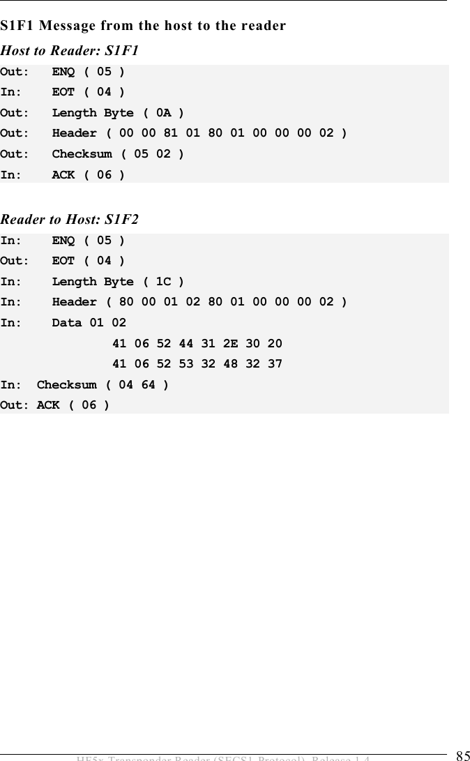 OPERATION 5  85 HF5x Transponder Reader (SECS1-Protocol), Release 1.4 S1F1 Message from the host to the reader Host to Reader: S1F1 Out:   ENQ ( 05 ) In:    EOT ( 04 ) Out:   Length Byte ( 0A ) Out:   Header ( 00 00 81 01 80 01 00 00 00 02 ) Out:   Checksum ( 05 02 ) In:    ACK ( 06 )  Reader to Host: S1F2 In:    ENQ ( 05 ) Out:   EOT ( 04 ) In:    Length Byte ( 1C ) In:    Header ( 80 00 01 02 80 01 00 00 00 02 ) In:    Data 01 02        41 06 52 44 31 2E 30 20        41 06 52 53 32 48 32 37 In:  Checksum ( 04 64 ) Out: ACK ( 06 ) 