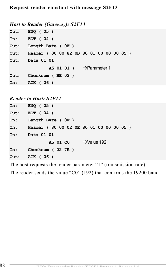 5 OPERATION 88  HF5x Transponder Reader (SECS1-Protocol), Release 1.4 Request reader constant with message S2F13   Host to Reader (Gateway): S2F13 Out:   ENQ ( 05 ) In:    EOT ( 04 ) Out:   Length Byte ( 0F ) Out:   Header ( 00 00 82 0D 80 01 00 00 00 05 ) Out:   Data 01 01        A5 01 01 )    Parameter 1 Out:   Checksum ( BE 02 ) In:    ACK ( 06 )   Reader to Host: S2F14 In:    ENQ ( 05 ) Out:   EOT ( 04 ) In:   Length Byte ( 0F ) In:    Header ( 80 00 02 0E 80 01 00 00 00 05 ) In:    Data 01 01        A5 01 C0    Value 192 In:    Checksum ( 02 7E ) Out:   ACK ( 06 )  The host requests the reader parameter “1” (transmission rate). The reader sends the value “C0” (192) that confirms the 19200 baud.  