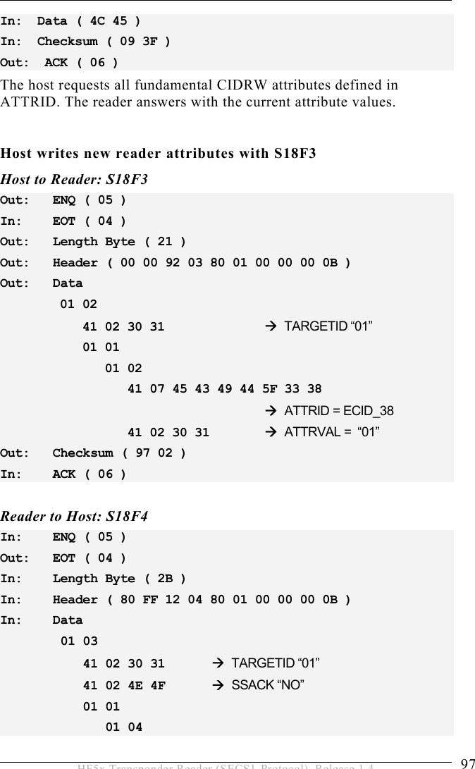 OPERATION 5  97 HF5x Transponder Reader (SECS1-Protocol), Release 1.4 In:  Data ( 4C 45 ) In:  Checksum ( 09 3F ) Out:  ACK ( 06 ) The host requests all fundamental CIDRW attributes defined in ATTRID. The reader answers with the current attribute values.  Host writes new reader attributes with S18F3 Host to Reader: S18F3 Out:   ENQ ( 05 ) In:   EOT ( 04 ) Out:   Length Byte ( 21 ) Out:   Header ( 00 00 92 03 80 01 00 00 00 0B ) Out:   Data         01 02             41 02 30 31      TARGETID “01”            01 01                01 02                      41 07 45 43 49 44 5F 33 38                                       ATTRID = ECID_38                  41 02 30 31    ATTRVAL =  “01” Out:   Checksum ( 97 02 ) In:   ACK ( 06 )  Reader to Host: S18F4 In:   ENQ ( 05 ) Out:   EOT ( 04 ) In:   Length Byte ( 2B ) In:   Header ( 80 FF 12 04 80 01 00 00 00 0B ) In:   Data  01 03      41 02 30 31    TARGETID “01”     41 02 4E 4F    SSACK “NO”     01 01        01 04  