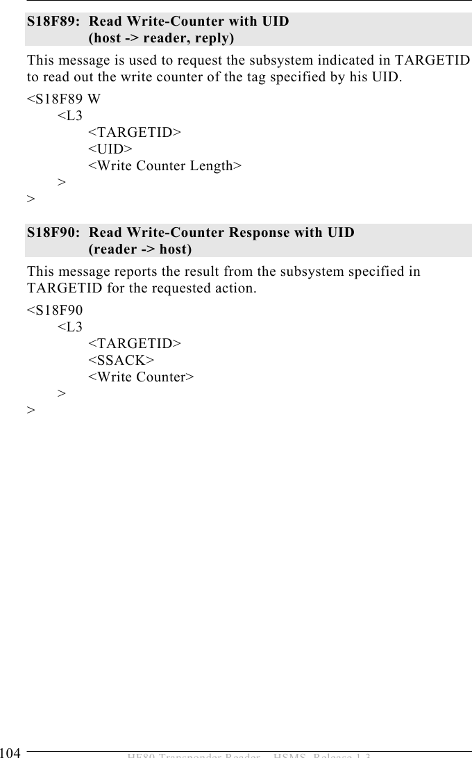 5 OPERATION 104  HF80 Transponder Reader – HSMS, Release 1.3 S18F89:  Read Write-Counter with UID (host -&gt; reader, reply) This message is used to request the subsystem indicated in TARGETID to read out the write counter of the tag specified by his UID.  &lt;S18F89 W  &lt;L3   &lt;TARGETID&gt;      &lt;UID&gt;     &lt;Write Counter Length&gt;      &gt; &gt;  S18F90:  Read Write-Counter Response with UID (reader -&gt; host) This message reports the result from the subsystem specified in TARGETID for the requested action.  &lt;S18F90  &lt;L3   &lt;TARGETID&gt;        &lt;SSACK&gt;      &lt;Write Counter&gt;  &gt; &gt;   