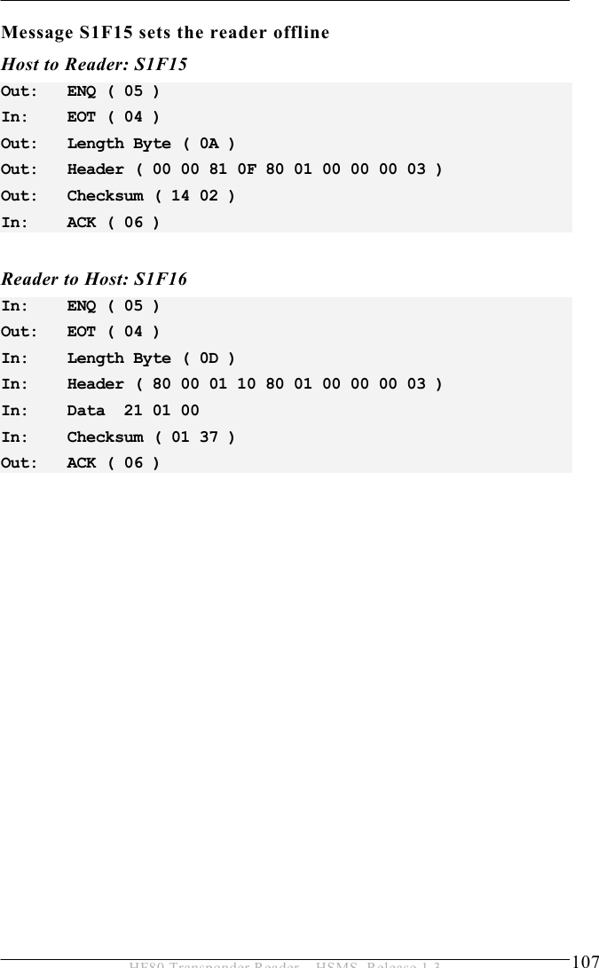 OPERATION 5  107 HF80 Transponder Reader – HSMS, Release 1.3 Message S1F15 sets the reader offline Host to Reader: S1F15 Out:   ENQ ( 05 ) In:    EOT ( 04 ) Out:   Length Byte ( 0A ) Out:   Header ( 00 00 81 0F 80 01 00 00 00 03 ) Out:   Checksum ( 14 02 ) In:    ACK ( 06 )   Reader to Host: S1F16 In:    ENQ ( 05 ) Out:   EOT ( 04 ) In:    Length Byte ( 0D ) In:    Header ( 80 00 01 10 80 01 00 00 00 03 ) In:    Data  21 01 00  In:    Checksum ( 01 37 ) Out:   ACK ( 06 ) 
