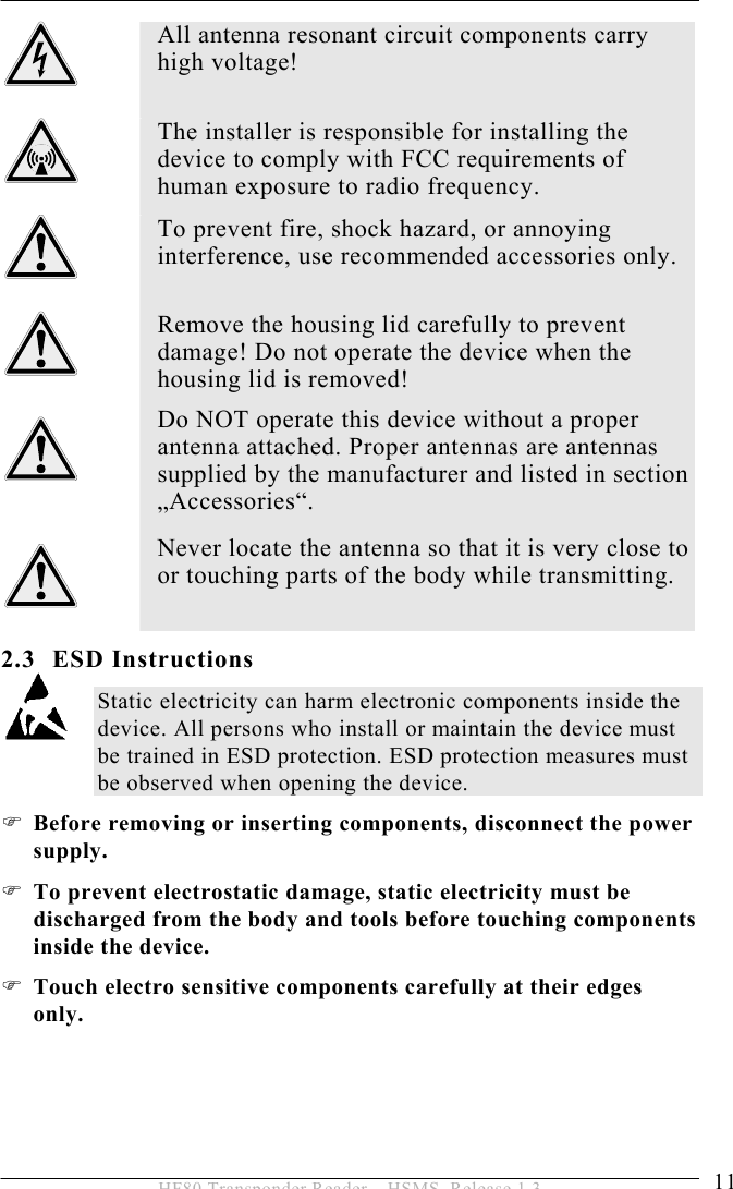 SAFETY INSTRUCTIONS 2  11 HF80 Transponder Reader – HSMS, Release 1.3 2.3 ESD Instructions Static electricity can harm electronic components inside the device. All persons who install or maintain the device must be trained in ESD protection. ESD protection measures must be observed when opening the device. ) Before removing or inserting components, disconnect the power supply. ) To prevent electrostatic damage, static electricity must be discharged from the body and tools before touching components inside the device.  ) Touch electro sensitive components carefully at their edges only.  All antenna resonant circuit components carry high voltage!   The installer is responsible for installing the device to comply with FCC requirements of human exposure to radio frequency.  To prevent fire, shock hazard, or annoying interference, use recommended accessories only.   Remove the housing lid carefully to prevent damage! Do not operate the device when the housing lid is removed!  Do NOT operate this device without a proper antenna attached. Proper antennas are antennas supplied by the manufacturer and listed in section „Accessories“.  Never locate the antenna so that it is very close to or touching parts of the body while transmitting.  