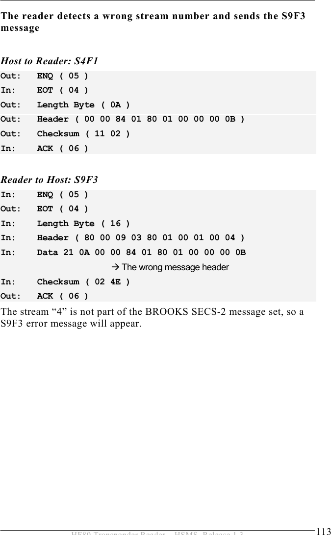 OPERATION 5  113 HF80 Transponder Reader – HSMS, Release 1.3 The reader detects a wrong stream number and sends the S9F3 message  Host to Reader: S4F1 Out:   ENQ ( 05 ) In:    EOT ( 04 ) Out:   Length Byte ( 0A ) Out:   Header ( 00 00 84 01 80 01 00 00 00 0B ) Out:   Checksum ( 11 02 ) In:    ACK ( 06 )  Reader to Host: S9F3 In:    ENQ ( 05 ) Out:   EOT ( 04 ) In:    Length Byte ( 16 ) In:    Header ( 80 00 09 03 80 01 00 01 00 04 ) In:    Data 21 0A 00 00 84 01 80 01 00 00 00 0B          Æ The wrong message header In:    Checksum ( 02 4E ) Out:   ACK ( 06 )   The stream “4” is not part of the BROOKS SECS-2 message set, so a S9F3 error message will appear.  