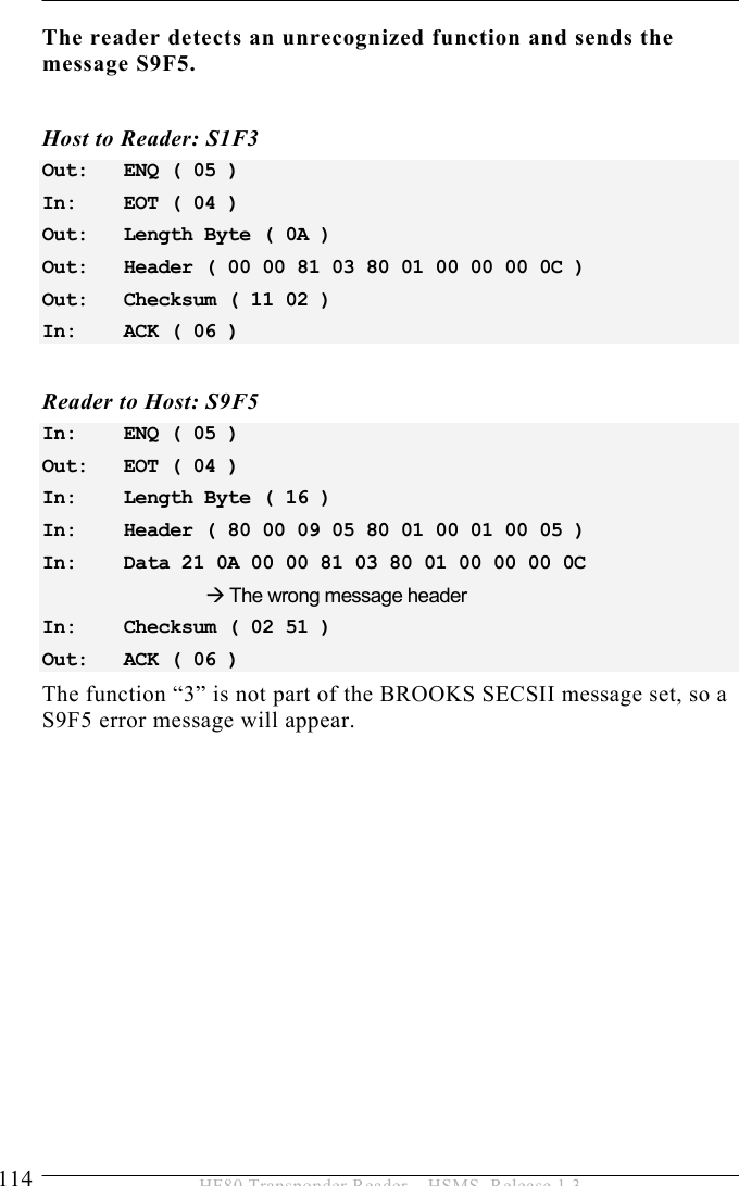 5 OPERATION 114  HF80 Transponder Reader – HSMS, Release 1.3 The reader detects an unrecognized function and sends the message S9F5.   Host to Reader: S1F3 Out:   ENQ ( 05 ) In:    EOT ( 04 ) Out:   Length Byte ( 0A ) Out:   Header ( 00 00 81 03 80 01 00 00 00 0C ) Out:   Checksum ( 11 02 ) In:    ACK ( 06 )  Reader to Host: S9F5 In:    ENQ ( 05 ) Out:   EOT ( 04 ) In:    Length Byte ( 16 ) In:    Header ( 80 00 09 05 80 01 00 01 00 05 ) In:    Data 21 0A 00 00 81 03 80 01 00 00 00 0C      Æ The wrong message header In:    Checksum ( 02 51 ) Out:   ACK ( 06 )  The function “3” is not part of the BROOKS SECSII message set, so a S9F5 error message will appear.   