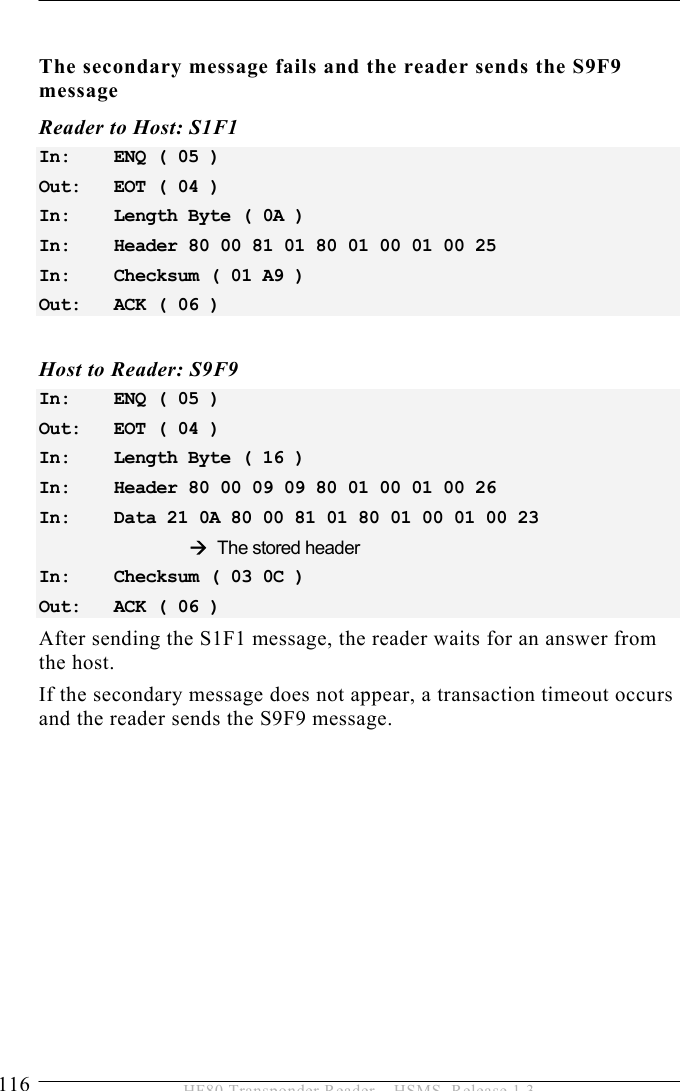 5 OPERATION 116  HF80 Transponder Reader – HSMS, Release 1.3  The secondary message fails and the reader sends the S9F9 message Reader to Host: S1F1 In:   ENQ ( 05 ) Out:   EOT ( 04 ) In:   Length Byte ( 0A ) In:   Header 80 00 81 01 80 01 00 01 00 25  In:   Checksum ( 01 A9 ) Out:   ACK ( 06 )  Host to Reader: S9F9 In:   ENQ ( 05 ) Out:   EOT ( 04 ) In:   Length Byte ( 16 ) In:   Header 80 00 09 09 80 01 00 01 00 26 In:   Data 21 0A 80 00 81 01 80 01 00 01 00 23      Æ The stored header In:   Checksum ( 03 0C ) Out:   ACK ( 06 ) After sending the S1F1 message, the reader waits for an answer from the host.  If the secondary message does not appear, a transaction timeout occurs and the reader sends the S9F9 message.  