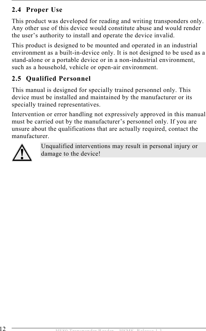 2 SAFETY INSTRUCTIONS 12  HF80 Transponder Reader – HSMS, Release 1.3 2.4 Proper Use This product was developed for reading and writing transponders only. Any other use of this device would constitute abuse and would render the user’s authority to install and operate the device invalid.  This product is designed to be mounted and operated in an industrial environment as a built-in-device only. It is not designed to be used as a stand-alone or a portable device or in a non-industrial environment, such as a household, vehicle or open-air environment. 2.5 Qualified Personnel This manual is designed for specially trained personnel only. This device must be installed and maintained by the manufacturer or its specially trained representatives. Intervention or error handling not expressively approved in this manual must be carried out by the manufacturer’s personnel only. If you are unsure about the qualifications that are actually required, contact the manufacturer.  Unqualified interventions may result in personal injury or damage to the device!   