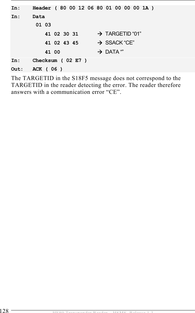 5 OPERATION 128  HF80 Transponder Reader – HSMS, Release 1.3 In:   Header ( 80 00 12 06 80 01 00 00 00 1A ) In:   Data  01 03      41 02 30 31   Æ TARGETID “01”     41 02 43 45   Æ SSACK “CE”     41 00     Æ DATA “” In:   Checksum ( 02 E7 ) Out:   ACK ( 06 ) The TARGETID in the S18F5 message does not correspond to the TARGETID in the reader detecting the error. The reader therefore answers with a communication error “CE”. 