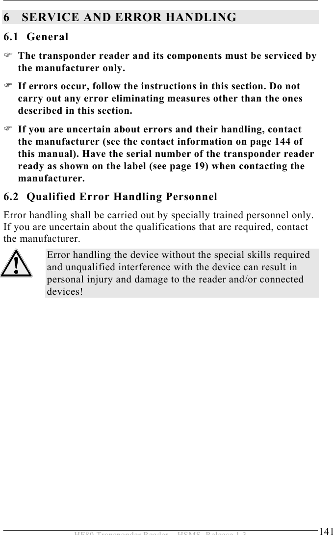 SERVICE AND ERROR HANDLING 6  141 HF80 Transponder Reader – HSMS, Release 1.3 6 SERVICE AND ERROR HANDLING 6.1 General ) The transponder reader and its components must be serviced by the manufacturer only.  ) If errors occur, follow the instructions in this section. Do not carry out any error eliminating measures other than the ones described in this section.  ) If you are uncertain about errors and their handling, contact the manufacturer (see the contact information on page 144 of this manual). Have the serial number of the transponder reader ready as shown on the label (see page 19) when contacting the manufacturer. 6.2 Qualified Error Handling Personnel Error handling shall be carried out by specially trained personnel only. If you are uncertain about the qualifications that are required, contact the manufacturer. Error handling the device without the special skills required and unqualified interference with the device can result in personal injury and damage to the reader and/or connected devices!  