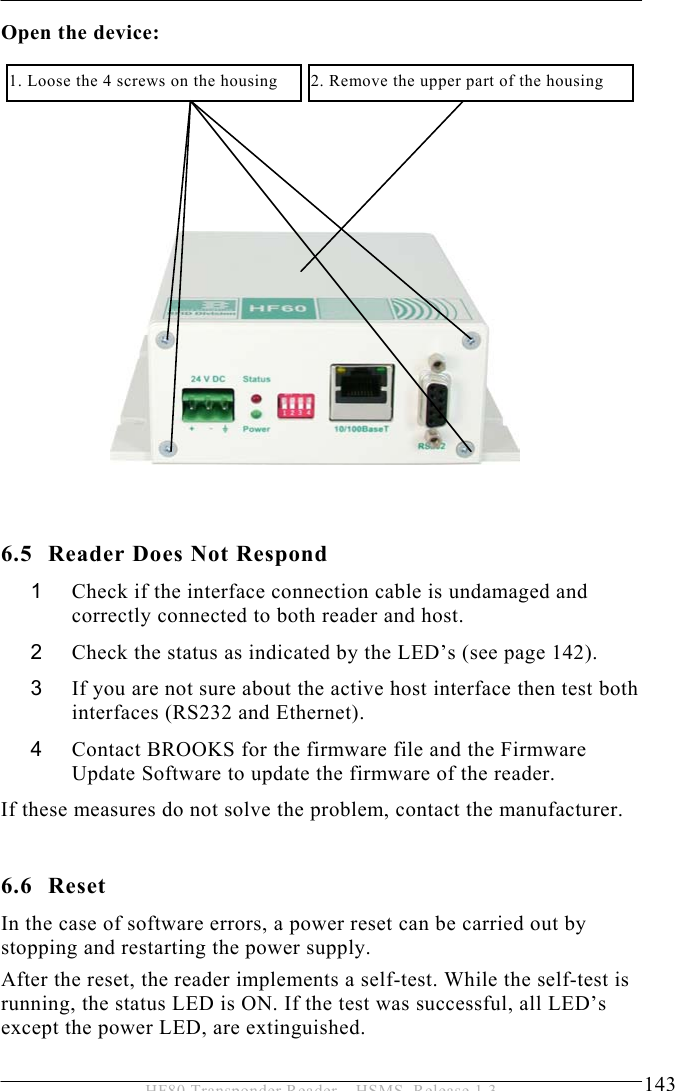 SERVICE AND ERROR HANDLING 6  143 HF80 Transponder Reader – HSMS, Release 1.3 Open the device:                6.5 Reader Does Not Respond 1  Check if the interface connection cable is undamaged and correctly connected to both reader and host. 2  Check the status as indicated by the LED’s (see page 142). 3  If you are not sure about the active host interface then test both interfaces (RS232 and Ethernet).  4  Contact BROOKS for the firmware file and the Firmware Update Software to update the firmware of the reader. If these measures do not solve the problem, contact the manufacturer.  6.6 Reset In the case of software errors, a power reset can be carried out by stopping and restarting the power supply.  After the reset, the reader implements a self-test. While the self-test is running, the status LED is ON. If the test was successful, all LED’s except the power LED, are extinguished.  2. Remove the upper part of the housing 1. Loose the 4 screws on the housing 