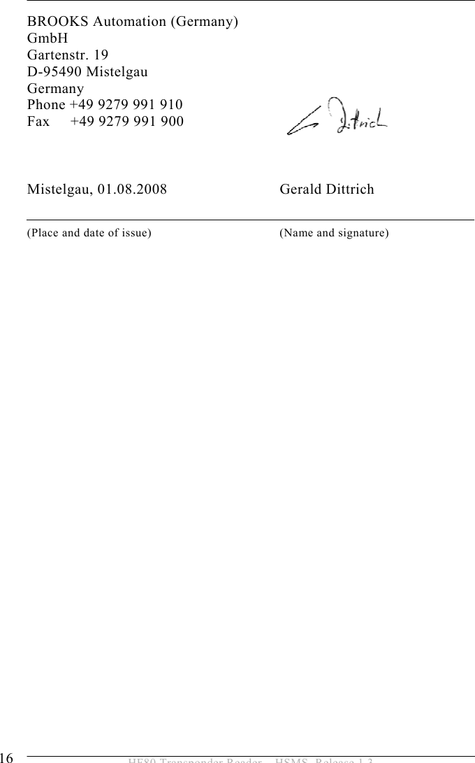 2 SAFETY INSTRUCTIONS 16  HF80 Transponder Reader – HSMS, Release 1.3 BROOKS Automation (Germany) GmbH Gartenstr. 19 D-95490 Mistelgau Germany Phone +49 9279 991 910 Fax     +49 9279 991 900    Mistelgau, 01.08.2008                             Gerald Dittrich  (Place and date of issue)  (Name and signature)   