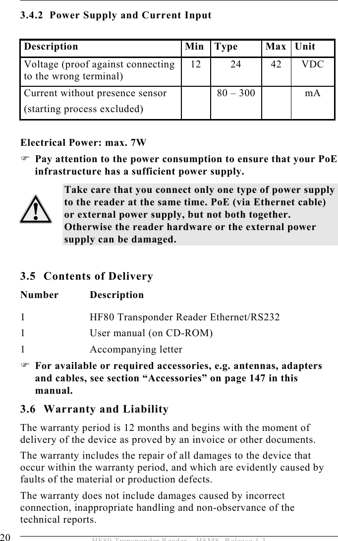 3 PRODUCT DESCRIPTION 20  HF80 Transponder Reader – HSMS, Release 1.3 3.4.2 Power Supply and Current Input  Description Min Type Max Unit Voltage (proof against connecting to the wrong terminal) 12 24 42 VDC Current without presence sensor (starting process excluded)   80 – 300    mA  Electrical Power: max. 7W ) Pay attention to the power consumption to ensure that your PoE infrastructure has a sufficient power supply. Take care that you connect only one type of power supply to the reader at the same time. PoE (via Ethernet cable) or external power supply, but not both together. Otherwise the reader hardware or the external power supply can be damaged.  3.5 Contents of Delivery Number Description 1  HF80 Transponder Reader Ethernet/RS232 1  User manual (on CD-ROM) 1   Accompanying letter ) For available or required accessories, e.g. antennas, adapters and cables, see section “Accessories” on page 147 in this manual. 3.6 Warranty and Liability The warranty period is 12 months and begins with the moment of delivery of the device as proved by an invoice or other documents. The warranty includes the repair of all damages to the device that occur within the warranty period, and which are evidently caused by faults of the material or production defects.  The warranty does not include damages caused by incorrect connection, inappropriate handling and non-observance of the technical reports. 