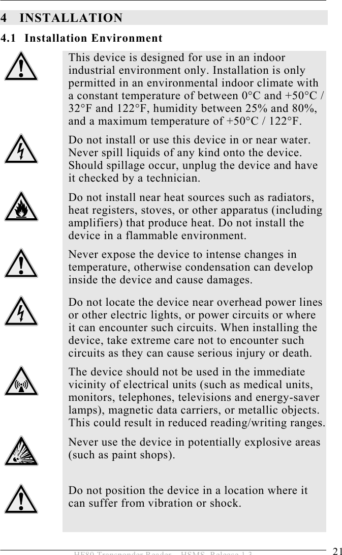 INSTALLATION 4  21 HF80 Transponder Reader – HSMS, Release 1.3 4 INSTALLATION 4.1 Installation Environment  This device is designed for use in an indoor industrial environment only. Installation is only permitted in an environmental indoor climate with a constant temperature of between 0°C and +50°C / 32°F and 122°F, humidity between 25% and 80%, and a maximum temperature of +50°C / 122°F.  Do not install or use this device in or near water. Never spill liquids of any kind onto the device. Should spillage occur, unplug the device and have it checked by a technician.  Do not install near heat sources such as radiators, heat registers, stoves, or other apparatus (including amplifiers) that produce heat. Do not install the device in a flammable environment.  Never expose the device to intense changes in temperature, otherwise condensation can develop inside the device and cause damages.  Do not locate the device near overhead power lines or other electric lights, or power circuits or where it can encounter such circuits. When installing the device, take extreme care not to encounter such circuits as they can cause serious injury or death.  The device should not be used in the immediate vicinity of electrical units (such as medical units, monitors, telephones, televisions and energy-saver lamps), magnetic data carriers, or metallic objects. This could result in reduced reading/writing ranges.  Never use the device in potentially explosive areas (such as paint shops).   Do not position the device in a location where it can suffer from vibration or shock.  