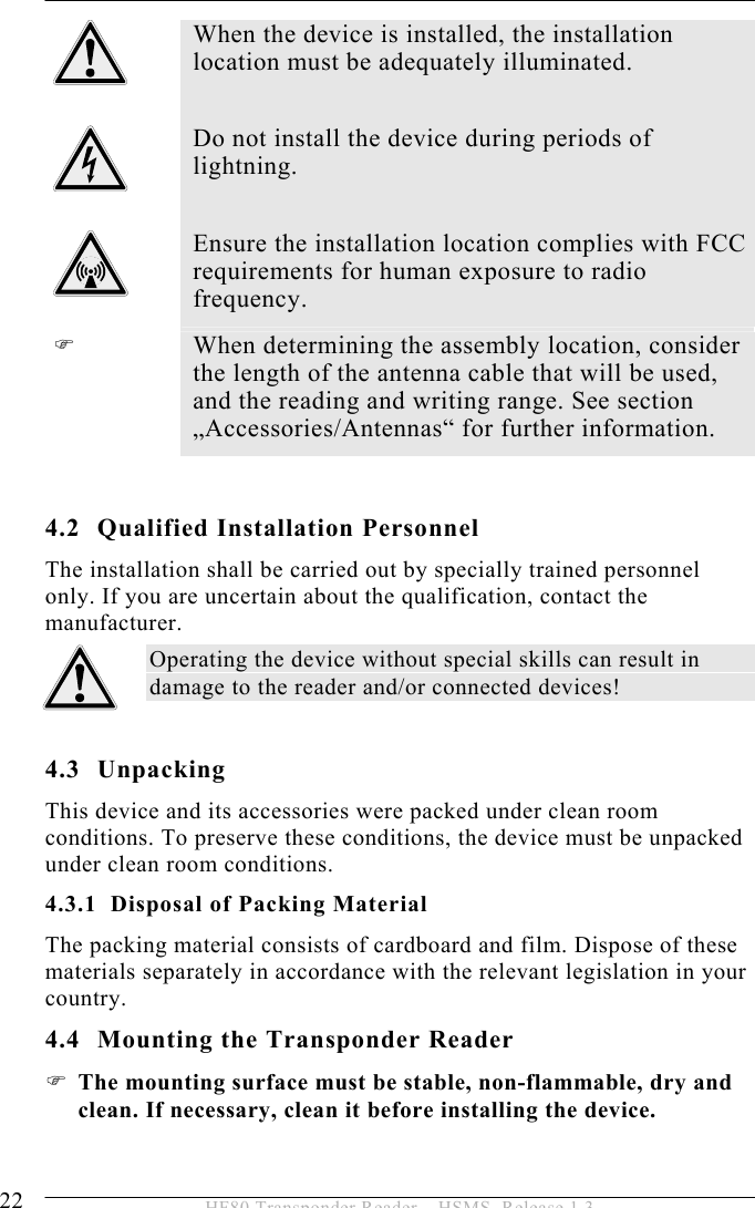 4 INSTALLATION 22  HF80 Transponder Reader – HSMS, Release 1.3  When the device is installed, the installation location must be adequately illuminated.   Do not install the device during periods of lightning.   Ensure the installation location complies with FCC requirements for human exposure to radio frequency. )  When determining the assembly location, consider the length of the antenna cable that will be used, and the reading and writing range. See section „Accessories/Antennas“ for further information.  4.2 Qualified Installation Personnel The installation shall be carried out by specially trained personnel only. If you are uncertain about the qualification, contact the manufacturer. Operating the device without special skills can result in damage to the reader and/or connected devices!  4.3 Unpacking This device and its accessories were packed under clean room conditions. To preserve these conditions, the device must be unpacked under clean room conditions. 4.3.1 Disposal of Packing Material The packing material consists of cardboard and film. Dispose of these materials separately in accordance with the relevant legislation in your country. 4.4 Mounting the Transponder Reader ) The mounting surface must be stable, non-flammable, dry and clean. If necessary, clean it before installing the device.  