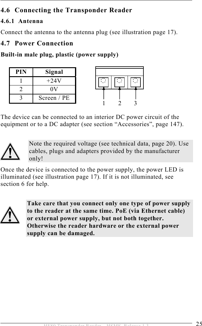 INSTALLATION 4  25 HF80 Transponder Reader – HSMS, Release 1.3 4.6 Connecting the Transponder Reader 4.6.1 Antenna Connect the antenna to the antenna plug (see illustration page 17). 4.7 Power Connection Built-in male plug, plastic (power supply)  PIN Signal 1 +24V 2 0V 3  Screen / PE          The device can be connected to an interior DC power circuit of the equipment or to a DC adapter (see section “Accessories”, page 147).  Note the required voltage (see technical data, page 20). Use cables, plugs and adapters provided by the manufacturer only! Once the device is connected to the power supply, the power LED is illuminated (see illustration page 17). If it is not illuminated, see section 6 for help.  Take care that you connect only one type of power supply to the reader at the same time. PoE (via Ethernet cable) or external power supply, but not both together. Otherwise the reader hardware or the external power supply can be damaged.   123