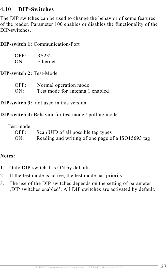 INSTALLATION 4  27 HF80 Transponder Reader – HSMS, Release 1.3 4.10 DIP-Switches The DIP switches can be used to change the behavior of some features of the reader. Parameter 100 enables or disables the functionality of the  DIP-switches.  DIP-switch 1: Communication-Port  OFF:   RS232 ON:   Ethernet  DIP-switch 2: Test-Mode  OFF:  Normal operation mode ON:  Test mode for antenna 1 enabled  DIP-switch 3:  not used in this version  DIP-switch 4: Behavior for test mode / polling mode   Test mode: OFF:  Scan UID of all possible tag types ON:  Reading and writing of one page of a ISO15693 tag     Notes:  1. Only DIP-switch 1 is ON by default. 2. If the test mode is active, the test mode has priority.  3. The use of the DIP switches depends on the setting of parameter ‚DIP switches enabled’. All DIP switches are activated by default.  